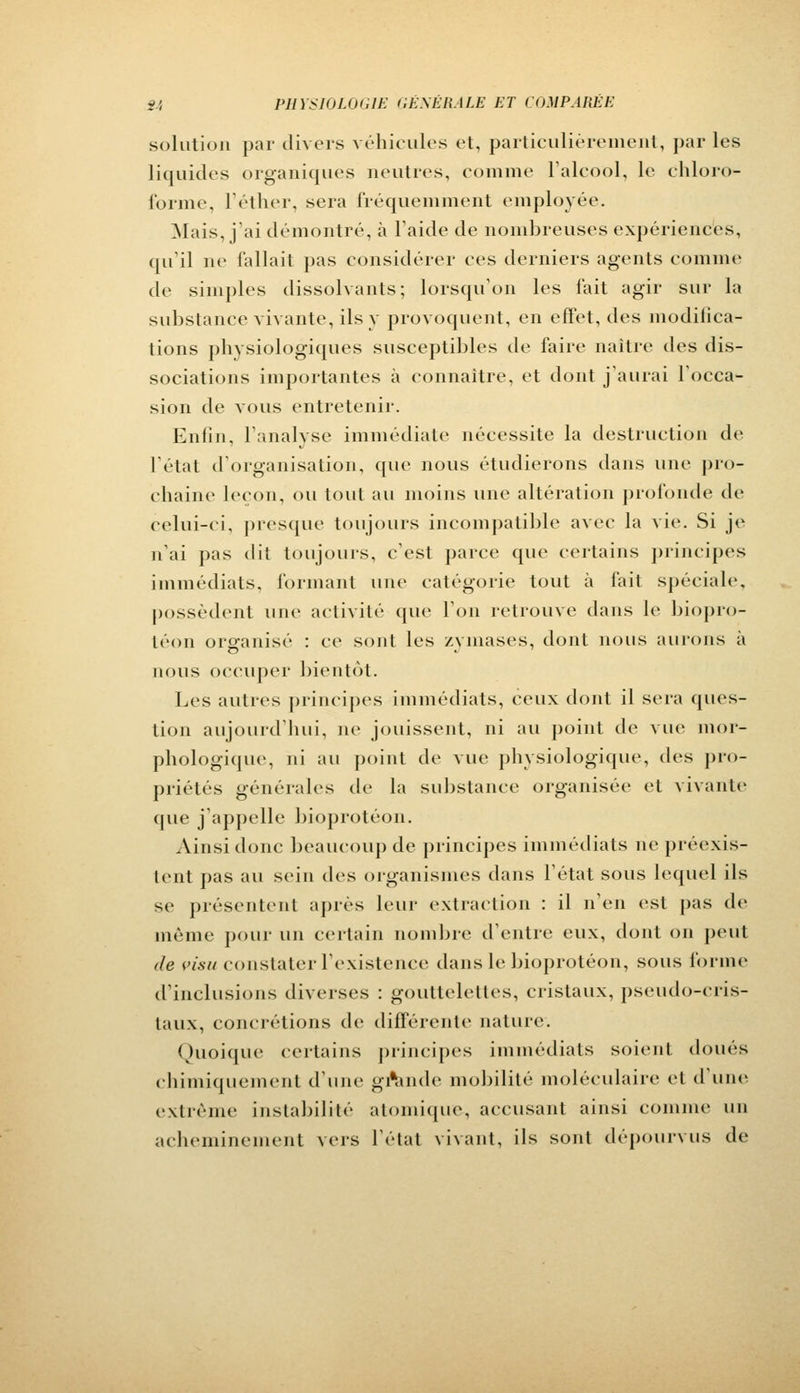 solution par divers véhicules et, particulièrement, par les liquides organiques neutres, comme l'alcool, le chloro- forme, l'éther, sera fréquemment employée. Mais, j'ai démontré, à l'aide de nombreuses expériences, qu'il ne fallait pas considérer ces derniers agents comme de simples dissolvants; lorsqu'on les fait agir sur la substance vivante, ils y provoquent, en effet, des modifica- tions physiologiques susceptibles de faire naître des dis- sociations importantes à connaître, et dont j'aurai l'occa- sion de vous entretenir. Enfin, l'analyse immédiate nécessite la destruction de l'état d'organisation, que nous étudierons dans une pro- chaine leçon, ou tout au moins une altération profonde de celui-ci, presque toujours incompatible avec la vie. Si je n'ai pas dit toujours, c'est parce que certains principes immédiats, formant une catégorie tout à fait spéciale, possèdent une activité que l'on retrouve dans le biopro- téon organisé : ce sont les zymases, dont nous aurons à nous occuper bientôt. Les autres principes immédiats, ceux dont il sera ques- tion aujourd'hui, ne jouissent, ni au point de vue mor- phologique, ni au point de vue physiologique, des pro- priétés générales de la substance organisée et vivante que j'appelle bioprotéon. Ainsi donc beaucoup de principes immédiats ne préexis- tent pas au sein des organismes dans l'état sous lequel ils se présentent après leur extraction : il n'en est pas de même pour un certain nombre d'entre eux, dont on peut de visu constater l'existence dans le bioprotéon, sous forme d'inclusions diverses : gouttelettes, cristaux, pseudo-cris- taux, concrétions de différente nature. Quoique certains principes immédiats soient doues chimiquement d'une grande mobilité moléculaire et d'une extrême instabilité atomique, accusant ainsi comme un acheminement vers l'étal vivant, ils sont dépourvus de