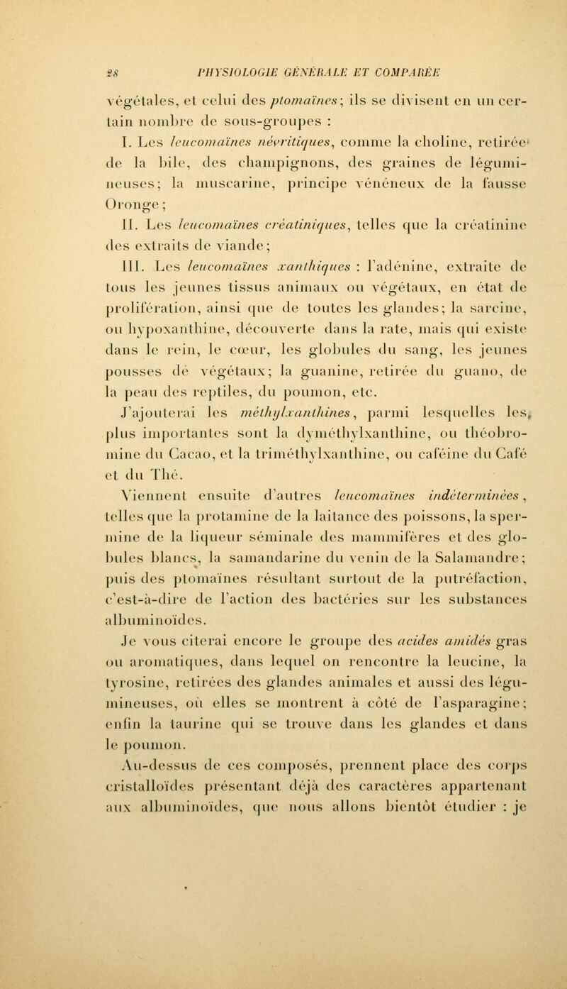 végétales, et celui des ptomaïnes; ils se divisent en un cer- tain nombre de sous-groupes : I. Les leucomaïnes nèvritiques, comme la choline, retirée de la bile, des champignons, des graines de légumi- neuses; la muscarine, principe vénéneux de la fausse Oronge ; II. Les leucomaïnes crèatiniques, telles que la eréalinine des extraits de viande; III. Les leucomaïnes xanthîques : l'adénine, extraite de tous les jeunes tissus animaux ou végétaux, en état de prolifération, ainsi que de toutes les glandes; la sârcine, ou hypoxanthine, découverte dans la rate, mais qui existe dans le rein, le cœur, les globules du sang, les jeunes pousses de végétaux; la guanine, retirée du guano, de la peau des reptiles, du poumon, etc. J'ajouterai les mèthylxanthines, parmi lesquelles les, plus importantes sont la dyméthylxanthine, ou théobro- mine du Cacao, et la triméthylxanthine, ou caféine du Café et du Thé. Viennent ensuite d'autres leucomaïnes indéterminées, telles (pie la protamine de la laitance des poissons, la sper- mine de la liqueur séminale des mammifères et des glo- bules blancs, la samandarine du venin de la Salamandre; puis des ptomaïnes résultant surtout de la putréfaction, c'est-à-dire de l'action des bactéries sur les substances albuminoïdes. Je vous citerai encore le groupe des acides amidès gras ou aromatiques, dans lequel on rencontre la leucine, la tvrosine, retirées des glandes animales et aussi des légu- mineuses, où elles se montrent à côté de Fasparagine ; enfin la taurine qui se trouve dans les glandes et dans le poumon. Au-dessus de ces composés, prennent place des corps cristalloïdes présentant déjà des caractères appartenant aux albuminoïdes, que nous allons bientôt étudier : je