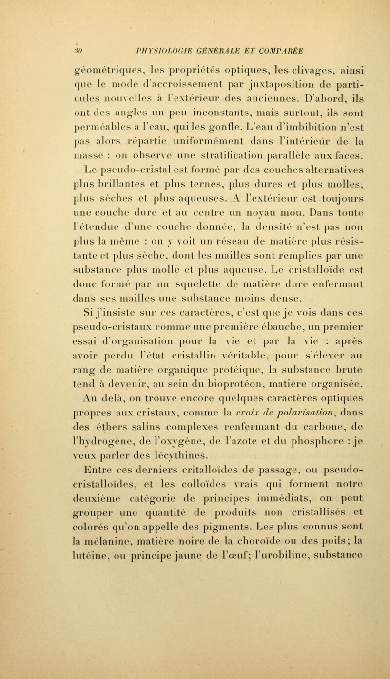 géométriques, les propriétés optiques, les clivages, ainsi que le mode d'accroissement par juxtaposition de parti- cules nouvelles à l'extérieur des anciennes. D'abord, ils ont des angles un peu inconstants, mais surtout, ils sont perméables à l'eau, quiles gonfle. L'eau d'imbibition n'est pas alors répartie uniformément dans l'intérieur de la niasse : on observe une stratification parallèle aux faces. Le pseudo-cristal est l'orme par des couches alternatives plus brillantes et plus ternes, plus dures et plus molles, plus sèches et plus aqueuses. A l'extérieur est toujours une couche dure et au centre un noyau mou. Dans toute l'étendue d'une couche donnée, la densité n'est pas non plus la même : on y voit un réseau de matière plus résis- tante et plus sèche, dont les mailles sont remplies par une substance plus molle et plus aqueuse. Le cristalloïde est donc formé par un squelette de matière dure enfermant dans ses mailles une substance moins dense. Si j'insiste sur ces caractères, c'est que je vois dans ces pseudo-cristaux comme une première ébauche, un premier essai d'organisation pour la vie et par la vie : après avoir perdu l'état cristallin véritable, pour s'élever au rang de matière organique protéique, la substance brute tend à devenir, au sein du bioprotéon, matière organisée. Au delà, on trouve encore quelques caractères optiques propres aux cristaux, comme la croix de polarisation, dans des éthers salins complexes renfermant du carbone, de l'hydrogène, de l'oxygène, de l'azote et du phosphore : je veux parler des lécythines. Entre ces derniers critalloïdes de passage, ou pseudo- cristalloïdes, et les colloïdes vrais qui forment notre deuxième catégorie de principes immédiats, on peut grouper une quantité de produits uon cristallisés et colorés qu'on appelle des pigments. Les plus connus sont la mélanine, matière noire de la choroïde ou des poils; la lutéine, ou principe jaune de l'œuf; l'urobiline, substance