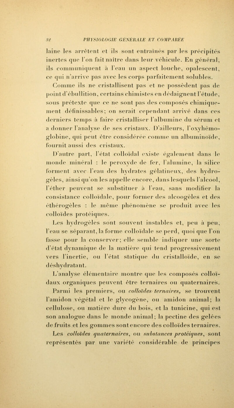 laine les arrêtent et ils sont entraînés par les précipités inertes que Ton fait naître dans leur véhicule. En général, ils communiquent à l'eau un aspect louche, opalescent, ce qui n'arrive pas avec les corps parfaitement solubles. Comme ils ne cristallisent pas et ne possèdent pas de pointd'ébullition, certains chimistes en dédaignent l'étude, sous prétexte que ee ne sont pas des composés chimique- ment définissables; on serait cependant arrivé dans ces derniers temps à faire cristalliser l'albumine du sérum et a donner l'analyse de ses cristaux. D'ailleurs, l'oxyhémo- globine, qui peut être considérée comme un albuminoïde, fournit aussi des cristaux. D'autre part, l'état colloïdal existe également dans le monde minéral : le peroxyde de fer, l'alumine, la siliee forment avec l'eau des hydrates gélatineux, des hydro- gèles, ainsi qu'on les appelle encore, dans lesquels l'alcool, l'éther peuvent se substituer à l'eau, sans modifier la consistance colloïdale, pour formel- des aleoogèles et des éthérogèles : le même phénomène se produit avec les colloïdes protéiques. Les hydrogèles sont souvent instables et, peu à peu, l'eau se séparant, la forme colloïdale se perd, quoique l'on fasse pour la conserver; elle semble indiquer une sorte d'état dynamique de la matière qui tend progressivement vers l'inertie, ou l'état statique du cristalloïde, en se déshydratant. L'analyse élémentaire montre que les composés colloï- daux organiques peuvent être ternaires ou quaternaires. Parmi les premiers, ou colloïdes ternaires, se trouvent l'amidon végétal et h1 glyeogène, ou amidon animal; la cellulose, ou matière dure du bois, et la tunicine, qui est son analogue dans le monde animal; la peetine des gelées de fruits et les gommes sonteneore des colloïdes ternaires. Les colloïdes quaternaires, ou substances protéiques, sont représentés par une variété considérable de principes