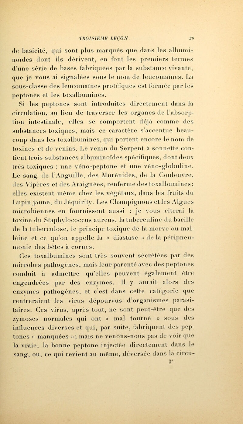 de basicité, qui sont plus marqués que dans les albumi- noïdes dont ils dérivent, en font les premiers termes d'une série de bases fabriquées par la substance vivante, que je vous ai signalées sous le nom de leucomaïnes. La sous-classe des leucomaïnes protéiques est formée par les peptones et les toxalbumines. Si les peptones sont introduites directement dans la circulation, au lieu de traverser les organes de l'absorp- tion intestinale, elles se comportent déjà comme des substances toxiques, mais ce caractère s'accentue beau- coup dans les toxalbumines, qui portent encore le nom de toxines et de venins. Le venin du Serpent à sonnette con- tient trois substances albuminoïdes spécifiques, dont deux très toxiques : une véno-peptone et une véno-globuline. Le sang de l'Anguille, des Murénidés, de la Couleuvre, des Vipères et des Araignées, renferme des toxalbumines ; elles existent même chez les végétaux, dans les fruits du Lupin jaune, du Jéquirity. Les Champignons et les Algues microbiennes en fournissent aussi : je vous citerai la toxine du Staphylococcus aureus, la tuberculine du bacille de la tuberculose, le principe toxique de la morve ou mal- léine et ce qu'on appelle la « diastase » de la péripneu- monie des bêtes à cornes. Ces toxalbumines sont très souvent sécrétées par des microbes pathogènes, mais leur parenté avec des peptones conduit à admettre qu'elles peuvent également être engendrées par des enzymes. Il y aurait alors des enzymes pathogènes, et c'est dans cette catégorie que rentreraient les virus dépourvus d'organismes parasi- taires. Ces virus, après tout, ne sont peut-être que des zymoses normales qui ont « mal tourné » sous des influences diverses et qui, par suite, fabriquent des pep- tones « manquées » ; mais ne venons-nous pas de voir que la vraie, la bonne peptone injectée directement dans le sang, ou, ce qui revient au même, déversée dans la circu- 3*