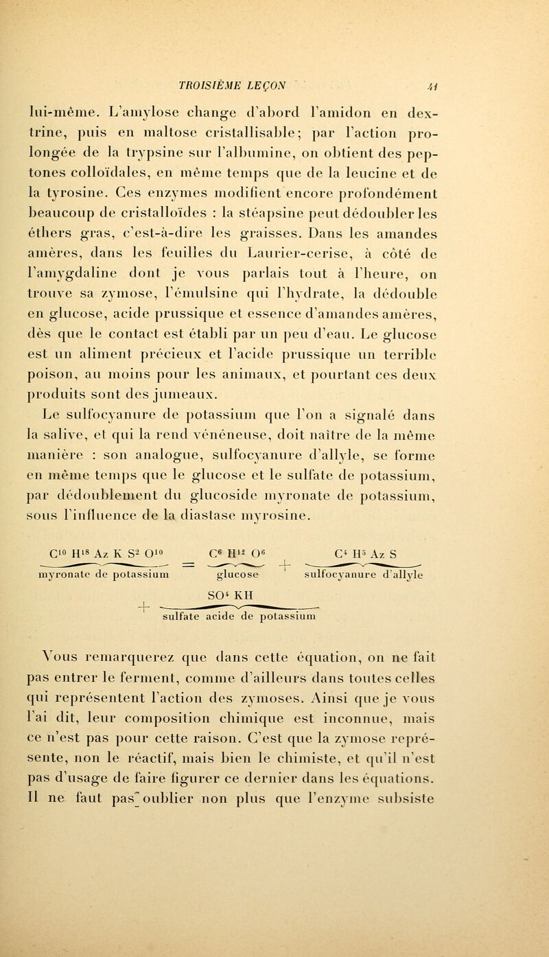 lui-même. L'amylose change d'abord l'amidon en dex- trine, puis en maltose cristallisable; par Faction pro- longée de la trypsine sur l'albumine, on obtient des pep- tones colloïdales, en même temps que de la leucine et de la tyrosine. Ces enzymes modifient encore profondément beaucoup de cristalloïdes : la stéapsine peut dédoubler les éthers gras, c'est-à-dire les graisses. Dans les amandes amères, dans les feuilles du Laurier-cerise, à côté de l'amygdaline dont je vous parlais tout à l'heure, on trouve sa zyinose, l'émulsine qui l'hydrate, la dédouble en glucose, acide prussique et essence d'amandes amères, dès que le contact est établi par un peu d'eau. Le glucose est un aliment précieux et l'acide prussique un terrible poison, au moins pour les animaux, et pourtant ces deux produits sont des jumeaux. Le sulfocyanure de potassium que l'on a signalé dans la salive, et qui la rend vénéneuse, doit naître de la même manière : son analogue, sulfocyanure d'allyle, se forme en même temps que le glucose et le sulfate de potassium, par dédoublement du glucoside myronate de potassium, sous l'influence de la diastase myrosine. C10 H'8 Az K S2 O10 C6 H12 O6 C* t^ Az S myronate de potassium glucose sulfocyanure d'allyle SO« KH sulfate acide de potassium Vous remarquerez que dans cette équation, on ne fait pas entrer le ferment, comme d'ailleurs dans toutes celles qui représentent l'action des zymoses. Ainsi que je vous l'ai dit, leur composition chimique est inconnue, mais ce n'est pas pour cette raison. C'est que la zymose repré- sente, non le réactif, mais bien le chimiste, et qu'il n'est pas d'usage de faire figurer ce dernier dans les équations. Il ne faut pas oublier non plus que l'enzyme subsiste