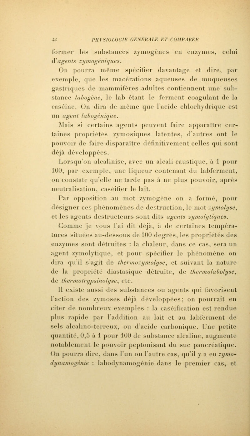 former les substances zymogènes en enzymes, celui d'agents zymogêniques. On pourra même spécifier davantage et dire, par exemple, que les macérations aqueuses de muqueuses gastriques de mammifères adultes contiennent une sub- stance labogène, le lab étant le ferment coagulant de la caséine. On dira de même que l'acide chlorhydrique est un agent labogènique. Mais si certains agents peuvent faire apparaître cer- taines propriétés zymosiques latentes, d'autres ont le pouvoir de faire disparaître définitivement celles qui sont déjà développées. Lorsqu'on alcalinise, avec un alcali caustique, à 1 pour 100, par exemple, une liqueur contenant du labferment, on constate qu'elle ne tarde pas à ne plus pouvoir, après neutralisation, caséifier le lait. Par opposition au mot zymogène on a l'orme, pour designer ces phénomènes de destruction, le mot zymo/yse, et les agents destructeurs sont dits agents zymo/ytiaues. Comme je vous l'ai dit déjà, à de certaines tempéra- tures situées au-dessous de 100 degrés, les propriétés des enzymes sont détruites : la chaleur, dans ce cas, sera un agent zymolytique, et pour spécifier le phénomène on dira qu'il s'agit de thermozymolyse, et suivant la nature de la propriété diastasique détruite, de tliermolabolyse, de thermotrypsinolyse, etc. Il existe aussi des substances ou agents qui favorisent 1 action des z\-moses déjà développées; on pourrait en citer de nombreux exemples : la caséification est rendue plus rapide par l'addition au lait et au labferment de sels alcaliiio-terreux, ou d'acide carbonique. Une petite quantité, 0,5 à 1 pour 100 de substance alcaline, augmente notablement le pouvoir peptonisant du suc pancréatique. On pourra dire, dans l'un ou l'autre cas, qu'il y a eu zy/no- dynamogénie : labodynamogénie dans le premier cas, et