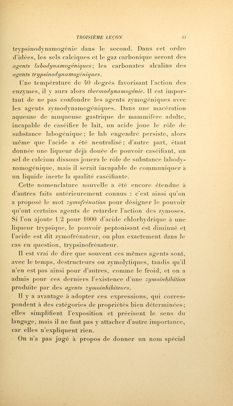 trypsinodynamogénie dans le second. Dans cet ordre d'idées, les sels calciques et le gaz carbonique seront des agents labodynamogéniques • les carbonates alcalins des agents trypsinodynamogèniques. Une température de 40 degrés favorisant Faction des enzymes, il y aura alors thermodynamogénie. Il est impor- tant de ne pas confondre les agents zymogéniques avec les agents zymodynamogéniques. Dans une macération aqueuse de muqueuse gastrique de mammifère adulte, incapable de caséifier le lait, un acide joue le rôle de substance labogénique ; le lab engendré persiste, alors même que l'acide a été neutralisé ; d'autre part, étant donnée une liqueur déjà douée de pouvoir caséifiant, un sel de calcium dissous jouera le rôle de substance labody- namogénique, mais il serait incapable de communiquer à un liquide inerte la qualité caséifîante. Cette nomenclature nouvelle a été encore étendue à d'autres faits antérieurement connus : c'est ainsi qu'on a proposé le mot zymofrénation pour désigner le pouvoir qu'ont certains agents de retarder l'action des zymoses. Si l'on ajoute 1/2 pour 1000 d'acide chlorhydrique à une liqueur trypsique, le pouvoir peptonisant est diminué et l'acide est -dit zymofrénateur, ou plus exactement dans le cas en question, trypsinofrénateur. Il est vrai de dire que souvent ces mêmes agents sont, avec le temps, destructeurs ou zymolytiques, tandis qu'il n'en est pas ainsi pour d'autres, comme le froid, et on a admis pour ces derniers l'existence d'une zymoinhibition produite par des agents zymoinhibiteurs. Il y a avantage à adopter ces expressions, qui corres- pondent à des catégories de propriétés bien déterminées; elles simplifient l'exposition et précisent le sens du langage, mais il ne faut pas y attacher d'autre importance, car elles n'expliquent rien. On n'a pas jugé à propos de donner un nom spécial