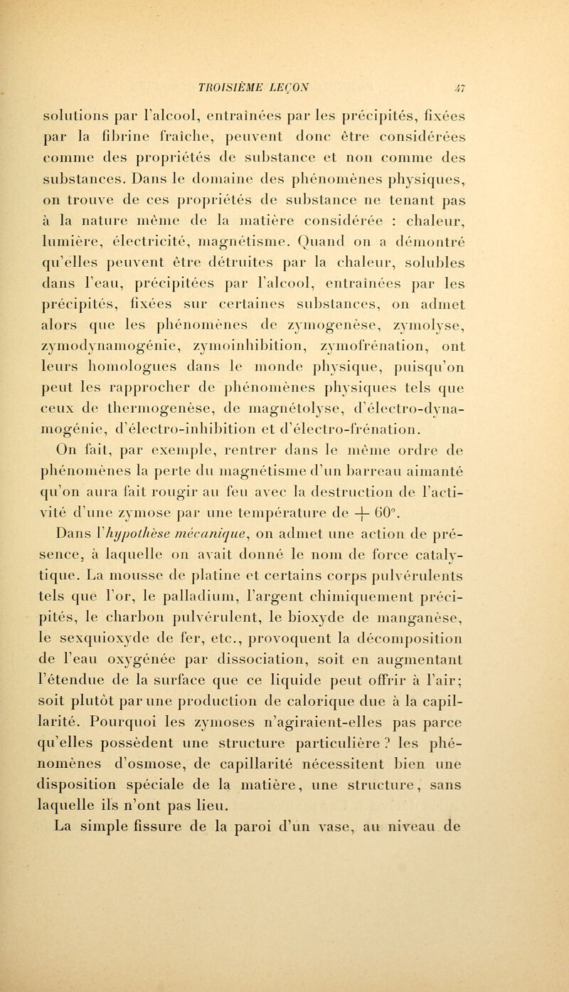 solutions par l'alcool, entraînées par les précipités, fixées par la fibrine fraîche, peuvent donc être considérées comme des propriétés de substance et non comme des substances. Dans le domaine des phénomènes physiques, on trouve de ces propriétés de substance ne tenant pas à la nature même de la matière considérée : chaleur, lumière, électricité, magnétisme. Quand on a démontré qu'elles peuvent être détruites par la chaleur, solubles dans l'eau, précipitées par l'alcool, entraînées par les précipités, fixées sur certaines substances, on admet alors que les phénomènes de zymogenèse, zymolyse, zymodynamogénie, zymoinhibition, zymofrénation, ont leurs homologues dans le monde physique, puisqu'on peut les rapprocher de phénomènes physiques tels que ceux de thermogenèse, de magnétolyse, d'électro-dvna- mogénie, d'électro-inhibition et d'électro-frénation. On fait, par exemple, rentrer dans le même ordre de phénomènes la perte du magnétisme d'un barreau aimanté qu'on aura fait rougir au feu avec la destruction de l'acti- vité d'une zymose par une température de -J- 60°. Dans Y hypothèse mécanique, on admet une action de pré- sence, à laquelle on avait donné le nom de force catalv- tique. La mousse de platine et certains corps pulvérulents tels que l'or, le palladium, l'argent chimiquement préci- pités, le charbon pulvérulent, le bioxyde de manganèse, le sexquioxyde de fer, etc., provoquent la décomposition de l'eau oxygénée par dissociation, soit en augmentant l'étendue de la surface que ce liquide peut offrir à l'air; soit plutôt par une production de calorique due à la capil- larité. Pourquoi les zymoses n'agiraient-elles pas parce qu'elles possèdent une structure particulière ? les phé- nomènes d'osmose, de capillarité nécessitent bien une disposition spéciale de la matière, une structure, sans laquelle ils n'ont pas lieu. La simple fissure de la paroi d'un vase, au niveau de