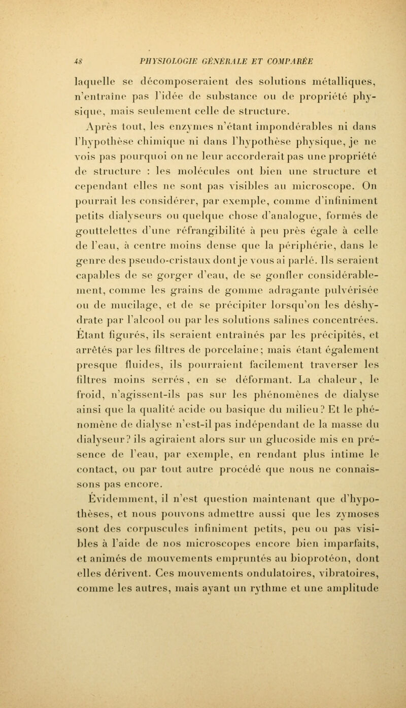 laquelle se décomposeraient des solutions métalliques. n'entraîne pas l'idée de substance ou de propriété phy- sique, mais seulement celle de structure. Après tout, les enzymes n'étant impondérables ni dans l'hypothèse chimique ni dans l'hypothèse physique, je ne vois pas pourquoi on ne leur accorderait pas une propriété de structure : les molécules ont bien une structure et cependant elles ne sont pas visibles au microscope. On pourrait les considérer, par exemple, comme d'infiniment petits dialyseurs ou quelque chose d'analogue, formés de gouttelettes d'une réfrangibilité à peu près égale à celle de l'eau, a centre moins dense que la périphérie, dans le genre des pseudo-cristaux dont je vous ai parlé. Ils seraient capables de se gorger d'eau, de se gonfler considérable- ment, comme les grains de gomme adragante pulvérisée ou de mucilage, et de se précipiter lorsqu'on les déshy- drate par l'alcool ou par les solutions salines concentrées. Etant figurés, ils seraient entraînés par les précipités, et arrêtés par les filtres de porcelaine; mais étant également presque fluides, ils pourraient facilement traverser les filtres moins serrés, en se déformant. La chaleur, le froid, n'agissent-ils pas sur les phénomènes de dialyse ainsi que la qualité acide ou basique du milieu? Et le phé- nomène de dialyse n'est-il pas indépendant de la masse du dialyseur? ils agiraient alors sur un glucoside mis en pré- sence de l'eau, par exemple, en rendant plus intime le contact, ou par tout autre procédé que nous ne connais- sons pas encore. Evidemment, il n'est question maintenant que d'hypo- thèses, et nous pouvons admettre aussi que les zymoses sont des corpuscules infiniment petits, peu ou pas visi- bles à l'aide de nos microscopes encore bien imparfaits, et animés de mouvements empruntés au bioprotéon, dont elles dérivent. Ces mouvements ondulatoires, vibratoires, comme les autres, mais ayant un rythme et une amplitude