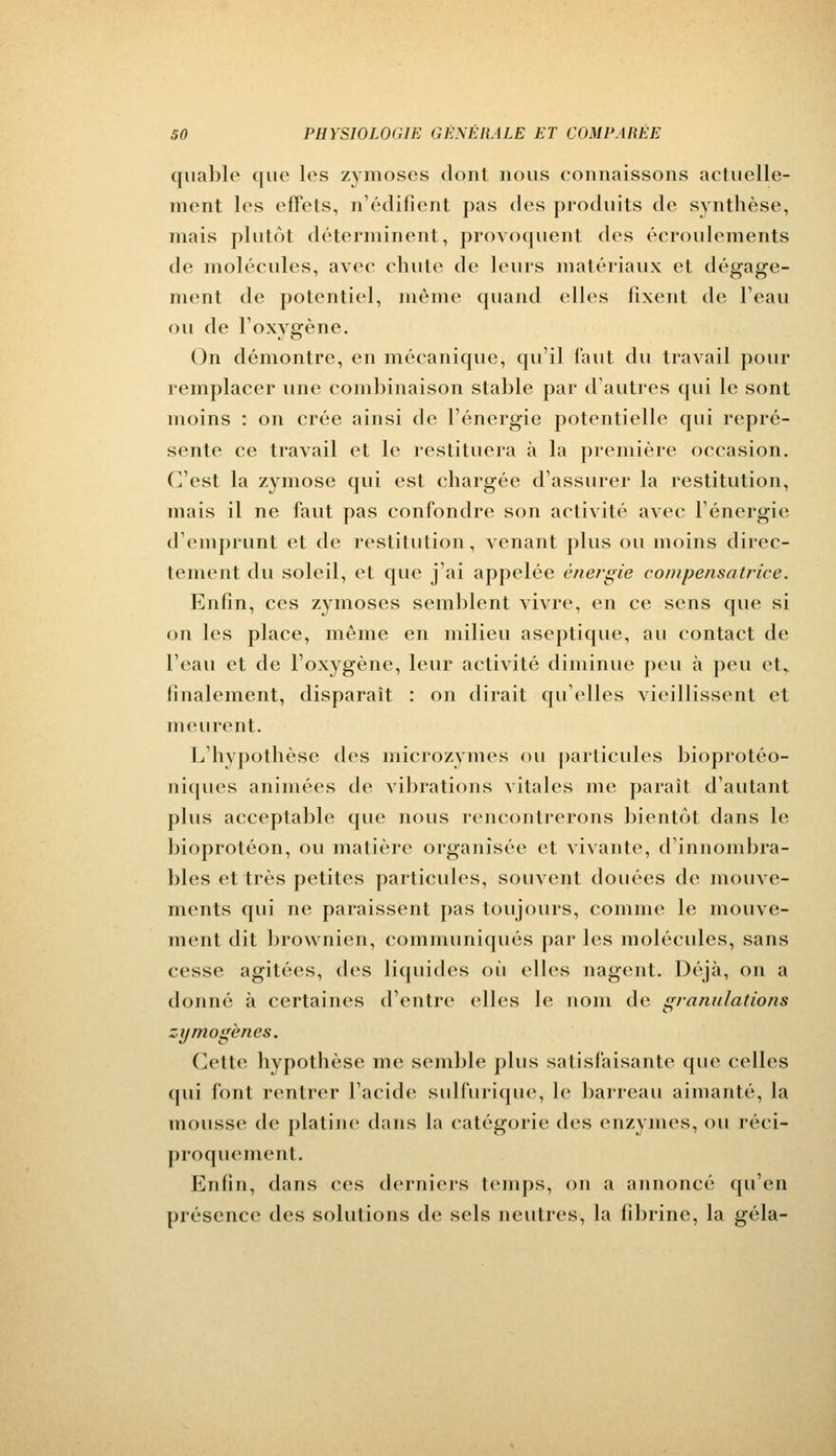 quable que les zymoses dont nous connaissons actuelle- ment les effets, n'édifient pas des produits de synthèse, mais plutôt déterminent, provoquent des écroulements de molécules, avec chute de leurs matériaux et dégage- ment de potentiel, même quand elles fixent de l'eau ou de l'oxygène. On démontre, en mécanique, qu'il faut du travail pour remplacer une combinaison stable par d'autres qui le sont moins : on crée ainsi de l'énergie potentielle qui repré- sente ce travail et le restituera à la première occasion. C'est la zymose qui est chargée d'assurer la restitution, mais il ne faut pas confondre son activité avec l'énergie d'emprunt et de restitution, venant plus ou moins direc- tement du soleil, et que j'ai appelée énergie compensatrice. Enfin, ces zymoses semblent vivre, en ce sens que si on les place, même en milieu aseptique, au contact de l'eau et de l'oxygène, leur activité diminue peu à peu et, finalement, disparaît : on dirait qu'elles vieillissent et meurent. L'hypothèse des mierozymes ou particules bioprotéo- niques animées de vibrations vitales me paraît d'autant plus acceptable que nous rencontrerons bientôt dans le bioprotéon, ou matière organisée et vivante, d'innombra- bles et très petites particules, souvent douées de mouve- ments qui ne paraissent pas toujours, comme le mouve- ment dit brownien, communiqués par les molécules, sans cesse agitées, des liquides où elles nagent. Déjà, on a donné à certaines d'entre elles le nom de granulations zymogènes. Cette hypothèse me semble plus satisfaisante que celles qui font rentrer l'acide sulfurique, le barreau aimanté, la mousse de platine dans la catégorie des enzymes, ou réci- proquement. Enfin, dans ces derniers temps, on a annoncé qu'en présence des solutions de sels neutres, la fibrine, la gela-