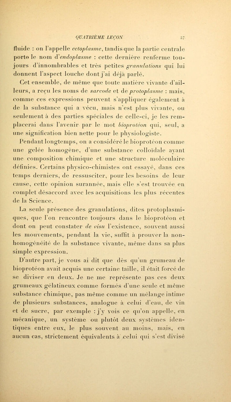 fluide : on l'appelle ectoplasme, tandis que la partie centrale porte le nom cVendoplasme : cette dernière renferme tou- jours d'innombrables et très petites granulations qui lui donnent l'aspect louche dont j'ai déjà parlé. Cet ensemble, de même que toute matière vivante d'ail- leurs, a reçu les noms de sarcode et de protoplasme : mais, comme ces expressions peuvent s'appliquer également à de la substance qui a vécu, mais n'est plus vivante, ou seulement à des parties spéciales de celle-ci, je les rem- placerai dans l'avenir par le mot bioprotéon qui, seul, a une signification bien nette pour le plivsiologiste. Pendant longtemps, on a considéré le bioprotéon comme une gelée homogène, d'une substance colloïdale ayant une composition chimique et une structure moléculaire définies. Certains physico-chimistes ont essayé, dans ces temps derniers, de ressusciter, pour les besoins de leur cause, cette opinion surannée, mais elle s'est trouvée en complet désaccord avec les acquisitions les plus récentes de la Science. La seule présence des granulations, dites protoplasmi- ques, que l'on rencontre toujours dans le bioprotéon et dont on peut constater de visu l'existence, souvent aussi les mouvements, pendant la vie, suffit à prouver la non- homogénéité de la substance vivante, même dans sa plus simple expression. D'autre part, je vous ai dit que dès qu'un grumeau de bioprotéon avait acquis une certaine taille, il était forcé de se diviser en deux. Je ne me représente pas ces deux grumeaux gélatineux comme formés d'une seule et même substance chimique, pas même comme un mélange intime de plusieurs substances, analogue à celui d'eau, de vin et de sucre, par exemple : j'y vois ce qu'on appelle, en mécanique, un système ou plutôt deux systèmes iden- tiques entre eux, le plus souvent au moins, mais, en aucun cas, strictement équivalents à celui qui s'est divisé