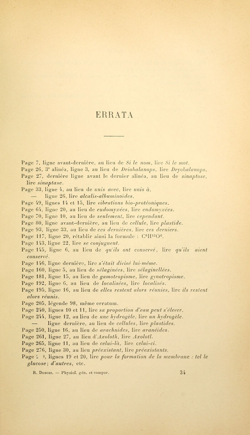 ERRATA Page 7, ligne avant-dernière, au lieu de Si le nom, lire Si le mot. Page 26, 3e alinéa, ligne 3, au lieu de Driobalanops, lire Dryohalanops. Page 27, dernière ligne avant le dernier alinéa, au lieu de sinaptose, lire sinaptase. Page 33, ligue 4, au lieu de unis avec, lire unis à. — ligne 26, lire alcalis-albumino'ides. Page 49, lignes 14 et 15, lire vibrations bio-protéoniques. Page 64, ligne 20, au lieu de eudomyxées, lire endomyxées. Page 70, ligne 10, au lieu de seulement, lire cependant. Page 80, ligne avant-dernière, au lieu de cellule, lire plastide. Page 93, ligne 33, au lieu de ces dernières, lire ces derniers. Page 117, ligne 20, rétablir ainsi la formule : C6H120G. Page 143, ligne 22, lire se conjuguent. Page 145, ligne 6, au lieu de qu'ils ont conservé, lire qu'ils aient conservé. Page 146, ligne dernière, lire s'était divisé lui-même. Page 160, ligne 5, au lieu de sélaginées, lire sélaginellées. Page 181, ligne 15, au lieu de gamotropisme, lire gynotropisme. Page 192, ligne 6, au lieu de localisées, lire localisés. Page 195, ligne 16, au lieu de elles restent alors réunies, lire ils restent alors réunis. Page 205, légende 98, même erratum. Page 240, lignes 10 et 11, lire sa proportion d'eau peut s'élever. Page 244, ligne 12, au lieu de une hydrogèle, lire un hydrogèle. — ligne dernière, au lieu de cellules, lire plastides. Page 250, ligne 16, au lieu de arachnides, lire aranéides. Page 261, ligne 27, au lieu d'Axoloth, lire Axolotl. Page 265, ligne 11, au lieu de celui-là, lire celui-ci. Page 276, ligne 30, au lieu préexistant, lire préexistants. Page î ), lignes 19 et 20, lire pour la formation de la membrane : tel le glucose; d'autres, etc. R. Dubois. — Physiol. gén. et compar. 34
