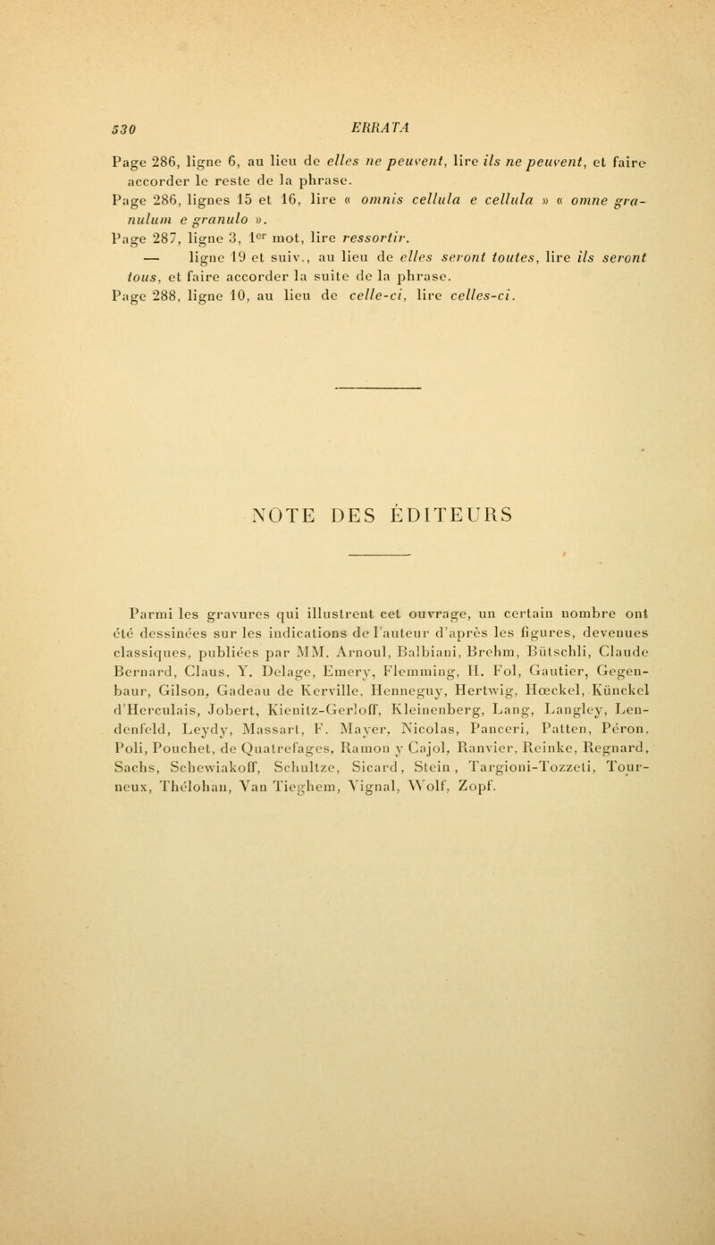 Page 286, ligne 6, au lieu de elles ne peuvent, lire ils ne peuvent, et faire accorder le reste de la phrase. Page 286, lignes 15 et 16, lire « omnis cellula e cellula » « omne gra- nit lu m e granulo ». Page 287, ligne 3, lor mot, lire ressortir. — ligue 19 et suiv., au lieu de elles seront toutes, lire ils seront tous, et faire accorder la suite de la phrase. Page 288, ligne 10, au lieu de celle-ci, lire celles-ci. NOTE DES EDITEURS Parmi les gravures qui illustrent cet ouvrage, un certain nombre ont été dessinées sur les indications de l'auteur d'après les figures, devenues classiques, publiées par MM. Arnoul, Balbiani, Brehm, Bùtschli, Claude Bernard, Claus, Y. Uelage, Emery, Flemming, II. Fol, Gautier, Gegen- baur, Gilson, Gadeau de Kerville. Henneguy, Hcrtwig, Hœckel, Kùnckel d'Herculais, Jobert, Kienilz-GerlofT, Kleinenberg, Lang, Langley, Len- denfcld, Leydy, Massart, F. Mayer. Nicolas, Panceri, Patten, Péron. Poli, Pouchet, de Quatrefages, Ramoo y Cajol. Ranvier, Reinke, Regnarc!, Sachs, Schewiakoff, Schultze, Sicard, Stcin , Targioni-Tozzeli, Tour- neux, Thélohan, Yan Tieghem, Yignal, Wolf, Zopf.