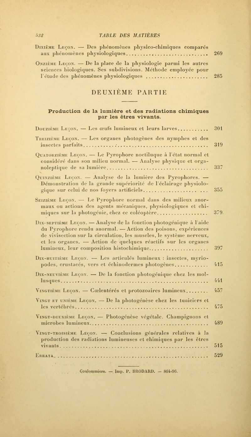 Dixième Leçon. — Des phénomènes physico-chimiques comparés aux phénomènes physiologiques 269 Onzième Leçon. — De la place de la physiologie parmi les autres sciences biologiques. Ses subdivisions. Méthode employée pour l'étude des phénomènes physiologiques 285 DEUXIÈME PARTIE Production de la lumière et des radiations chimiques par les êtres vivants. Douzième Leçon. — Les œufs lumineux et leurs larves 301 Treizième Leçon. — Les organes photogènes des nymphes et des insectes parfaits • 319 Quatorzième Leçon. — Le Pyrophore noctiluque à l'état normal et considéré dans son milieu normal. — Analyse physique et orga- noleptique de sa lumière 337 Quinzième Leçon. — Analyse de la lumière des Pyrophores. — Démonstration de la grande supériorité de l'éclairage physiolo- gique sur celui de nos foyers artificiels 355 Seizième Leçon. — Le Pyrophore normal dans des milieux anor- maux ou actions des agents mécaniques, physiologiques et chi- miques sur la photogénie, chez ce coléoptère 379 Dix-septième Leçon. — Analyse de la fonction photogénique à laide du Pyrophore rendu anormal. —Action des poisons, expériences de vivisection sur la circulation, les muscles, le système nerveux, et les organes. — Action de quelques réactifs sur les organes lumineux, leur composition histochimique 397 Dix-huitième Leçon. — Les articulés lumineux : insectes, myrio- podes, crustacés, verset échiuodermes photogènes 415 Dix-neuvième Leçon. — De la fonction photogénique chez les mol- lusques 441 Vingtième Leçon. — Cœlentérés et protozoaires lumineux 157 Vingt et unième Leçon. — De la photogénèse chez les tuniciers cl les vertébrés 475 Vingt-deuxième Leçon. — Photogénèse végétale. Champignons et microbes lumineux 489 Vingt-troisième Leçon. — Conclusions générales relatives à la production des radiations lumineuses et chimiques par les êtres vivants 515 Errata 529 Coulommiers. — Imp. P. BRODARD. — 804-96.