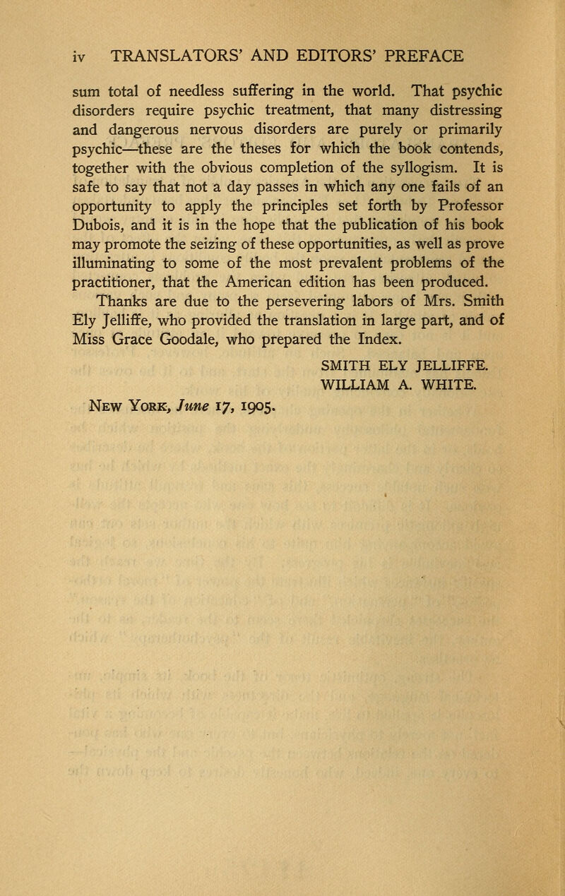 sum total of needless suffering in the world. That psychic disorders require psychic treatment, that many distressing and dangerous nervous disorders are purely or primarily psychic—these are the theses for which the book contends, together with the obvious completion of the syllogism. It is safe to say that not a day passes in which any one fails of an opportunity to apply the principles set forth by Professor Dubois, and it is in the hope that the publication of his book may promote the seizing of these opportunities, as well as prove illuminating to some of the most prevalent problems of the practitioner, that the American edition has been produced. Thanks are due to the persevering labors of Mrs. Smith Ely Jelliffe, who provided the translation in large part, and of Miss Grace Goodale, who prepared the Index. SMITH ELY JELLIFFE. WILLIAM A. WHITE. New York, June 17, 1905.