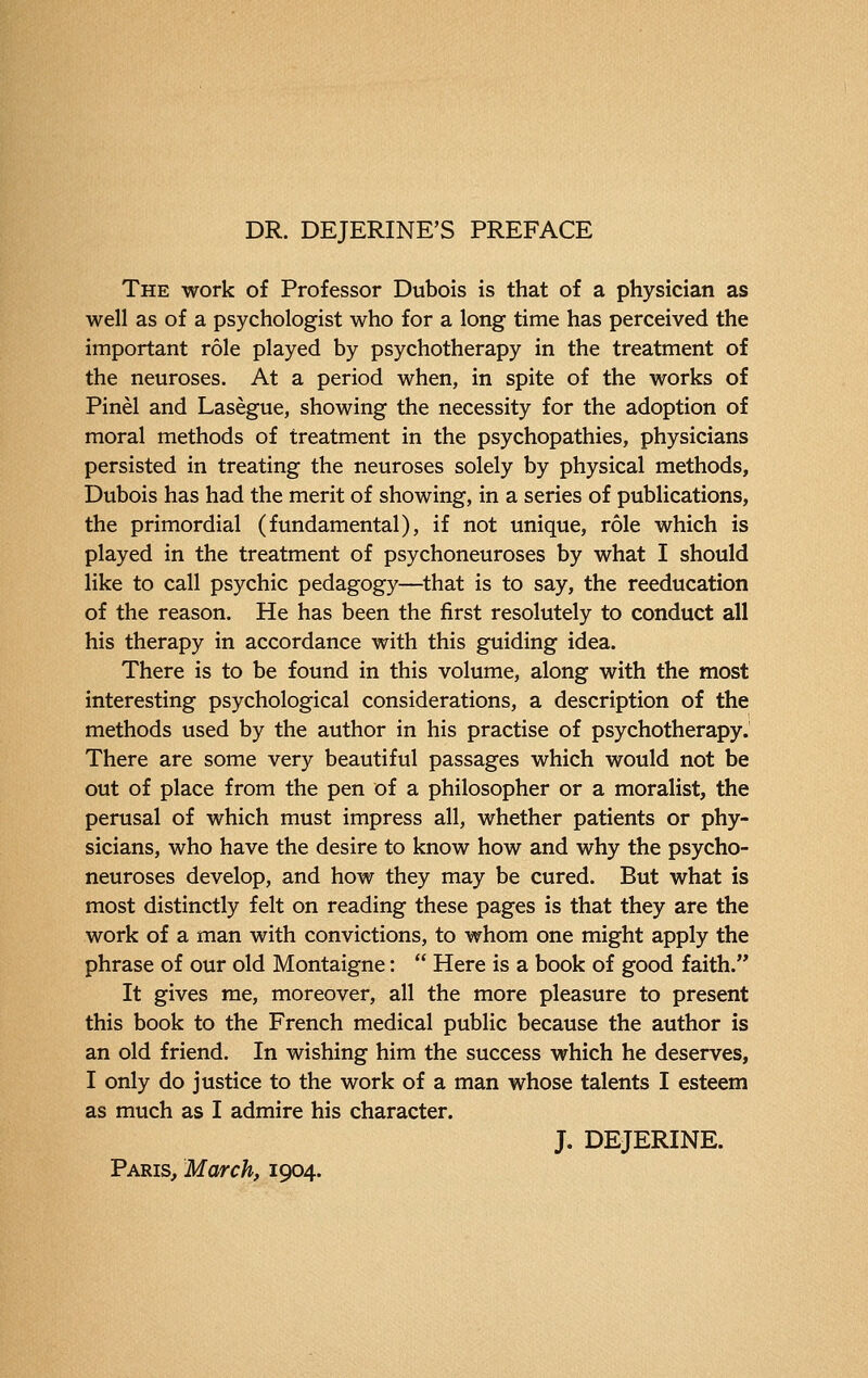 DR. DEJERINE'S PREFACE The work of Professor Dubois is that of a physician as well as of a psychologist who for a long time has perceived the important rôle played by psychotherapy in the treatment of the neuroses. At a period when, in spite of the works of Pinèl and Lasègue, showing the necessity for the adoption of moral methods of treatment in the psychopathies, physicians persisted in treating the neuroses solely by physical methods, Dubois has had the merit of showing, in a series of publications, the primordial (fundamental), if not unique, rôle which is played in the treatment of psychoneuroses by what I should like to call psychic pedagogy—that is to say, the reeducation of the reason. He has been the first resolutely to conduct all his therapy in accordance with this guiding idea. There is to be found in this volume, along with the most interesting psychological considerations, a description of the methods used by the author in his practise of psychotherapy. There are some very beautiful passages which would not be out of place from the pen of a philosopher or a moralist, the perusal of which must impress all, whether patients or phy- sicians, who have the desire to know how and why the psycho- neuroses develop, and how they may be cured. But what is most distinctly felt on reading these pages is that they are the work of a man with convictions, to whom one might apply the phrase of our old Montaigne :  Here is a book of good faith. It gives me, moreover, all the more pleasure to present this book to the French medical public because the author is an old friend. In wishing him the success which he deserves, I only do justice to the work of a man whose talents I esteem as much as I admire his character. J. DEJERINE. Paris, March, 1904.