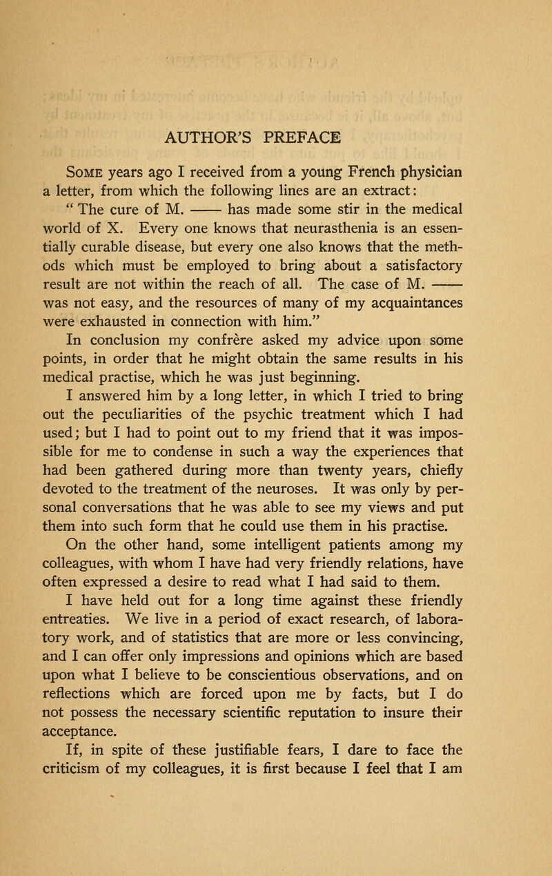 Some years ago I received from a young French physician a letter, from which the following lines are an extract :  The cure of M. has made some stir in the medical world of X. Every one knows that neurasthenia is an essen- tially curable disease, but every one also knows that the meth- ods which must be employed to bring about a satisfactory result are not within the reach of all. The case of M. was not easy, and the resources of many of my acquaintances were exhausted in connection with him. In conclusion my confrère asked my advice upon some points, in order that he might obtain the same results in his medical practise, which he was just beginning. I answered him by a long letter, in which I tried to bring out the peculiarities of the psychic treatment which I had used; but I had to point out to my friend that it was impos- sible for me to condense in such a way the experiences that had been gathered during more than twenty years, chiefly devoted to the treatment of the neuroses. It was only by per- sonal conversations that he was able to see my views and put them into such form that he could use them in his practise. On the other hand, some intelligent patients among my colleagues, with whom I have had very friendly relations, have often expressed a desire to read what I had said to them. I have held out for a long time against these friendly entreaties. We live in a period of exact research, of labora- tory work, and of statistics that are more or less convincing, and I can offer only impressions and opinions which are based upon what I believe to be conscientious observations, and on reflections which are forced upon me by facts, but I do not possess the necessary scientific reputation to insure their acceptance. If, in spite of these justifiable fears, I dare to face the