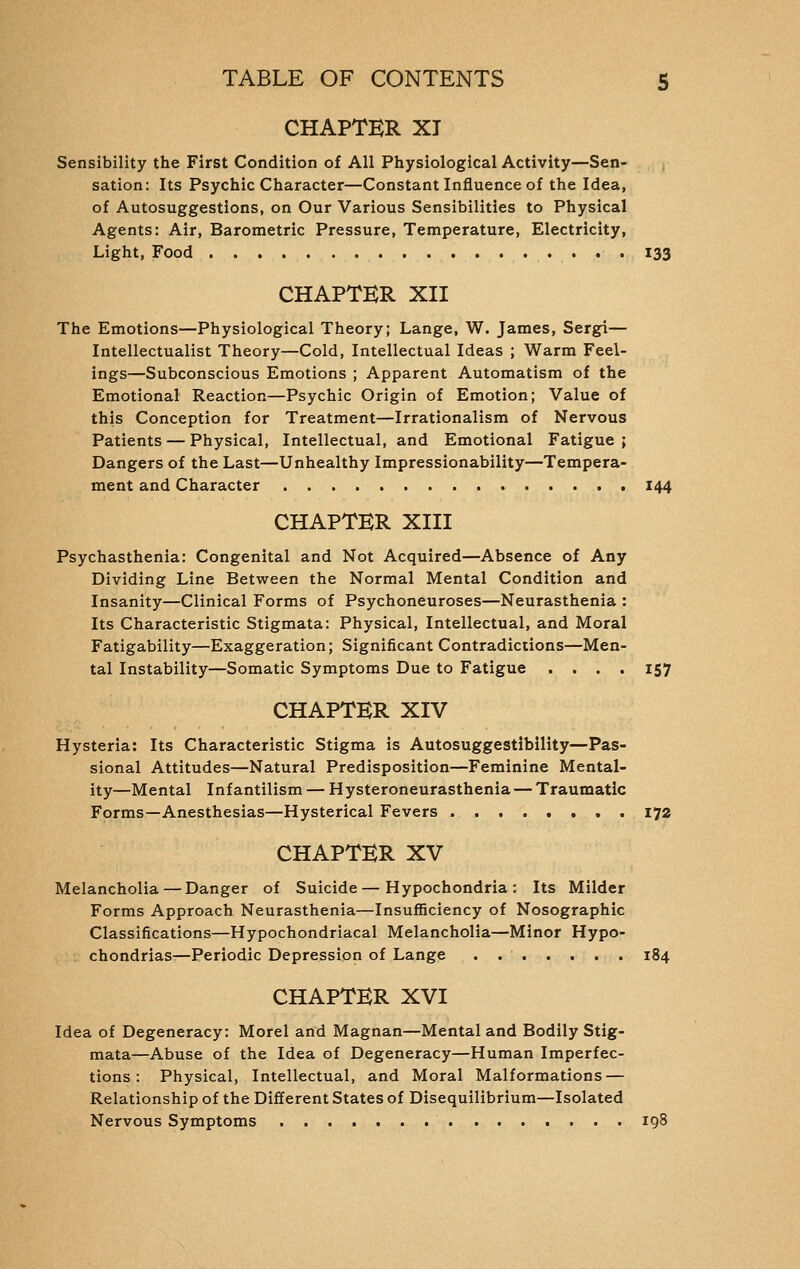 CHAPTER XI Sensibility the First Condition of All Physiological Activity—Sen- sation: Its Psychic Character—Constant Influence of the Idea, of Autosuggestions, on Our Various Sensibilities to Physical Agents: Air, Barometric Pressure, Temperature, Electricity, Light, Food 133 CHAPTER XII The Emotions—Physiological Theory; Lange, W. James, Sergi— Intellectualist Theory—Cold, Intellectual Ideas ; Warm Feel- ings—Subconscious Emotions ; Apparent Automatism of the Emotional Reaction—Psychic Origin of Emotion; Value of this Conception for Treatment—Irrationalism of Nervous Patients — Physical, Intellectual, and Emotional Fatigue ; Dangers of the Last—Unhealthy Impressionability—Tempera- ment and Character 144 CHAPTER XIII Psychasthenia: Congenital and Not Acquired—Absence of Any Dividing Line Between the Normal Mental Condition and Insanity—Clinical Forms of Psychoneuroses—Neurasthenia : Its Characteristic Stigmata: Physical, Intellectual, and Moral Fatigability—Exaggeration; Significant Contradictions—Men- tal Instability—Somatic Symptoms Due to Fatigue .... 157 CHAPTER XIV Hysteria: Its Characteristic Stigma is Autosuggestibility—Pas- sional Attitudes—Natural Predisposition—Feminine Mental- ity—Mental Infantilism — Hysteroneurasthenia — Traumatic Forms—Anesthesias—Hysterical Fevers 172 CHAPTER XV Melancholia — Danger of Suicide—Hypochondria: Its Milder Forms Approach Neurasthenia—Insufficiency of Nosographic Classifications—Hypochondriacal Melancholia—Minor Hypo- chondrias—Periodic Depression of Lange . 184 CHAPTER XVI Idea of Degeneracy: Morel and Magnan—Mental and Bodily Stig- mata—Abuse of the Idea of Degeneracy—Human Imperfec- tions : Physical, Intellectual, and Moral Malformations — Relationship of the Different States of Disequilibrium—Isolated Nervous Symptoms 198