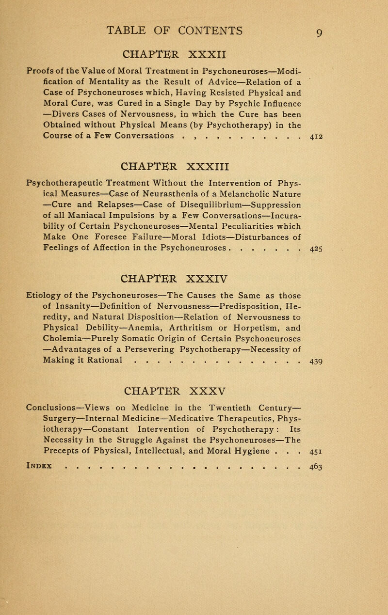 CHAPTER XXXII Proofs of the Value of Moral Treatment in Psychoneuroses—Modi- fication of Mentality as the Result of Advice—Relation of a Case of Psychoneuroses which, Having Resisted Physical and Moral Cure, was Cured in a Single Day by Psychic Influence —Divers Cases of Nervousness, in which the Cure has been Obtained without Physical Means (by Psychotherapy) in the Course of a Few Conversations , , 412 CHAPTER XXXIII Psychotherapeutic Treatment Without the Intervention of Phys- ical Measures—Case of Neurasthenia of a Melancholic Nature —Cure and Relapses—Case of Disequilibrium—Suppression of all Maniacal Impulsions by a Few Conversations—Incura- bility of Certain Psychoneuroses—Mental Peculiarities which Make One Foresee Failure—Moral Idiots—Disturbances of Feelings of Affection in the Psychoneuroses 425 CHAPTER XXXIV Etiology of the Psychoneuroses—The Causes the Same as those of Insanity—Definition of Nervousness—Predisposition, He- redity, and Natural Disposition—Relation of Nervousness to Physical Debility—Anemia, Arthritism or Horpetism, and Cholemia—Purely Somatic Origin of Certain Psychoneuroses —Advantages of a Persevering Psychotherapy—Necessity of Making it Rational 439 CHAPTER XXXV Conclusions—Views on Medicine in the Twentieth Century— Surgery—Internal Medicine—Medicative Therapeutics, Phys- iotherapy—Constant Intervention of Psychotherapy : Its Necessity in the Struggle Against the Psychoneuroses—The Precepts of Physical, Intellectual, and Moral Hygiene . . . 451 Index 463