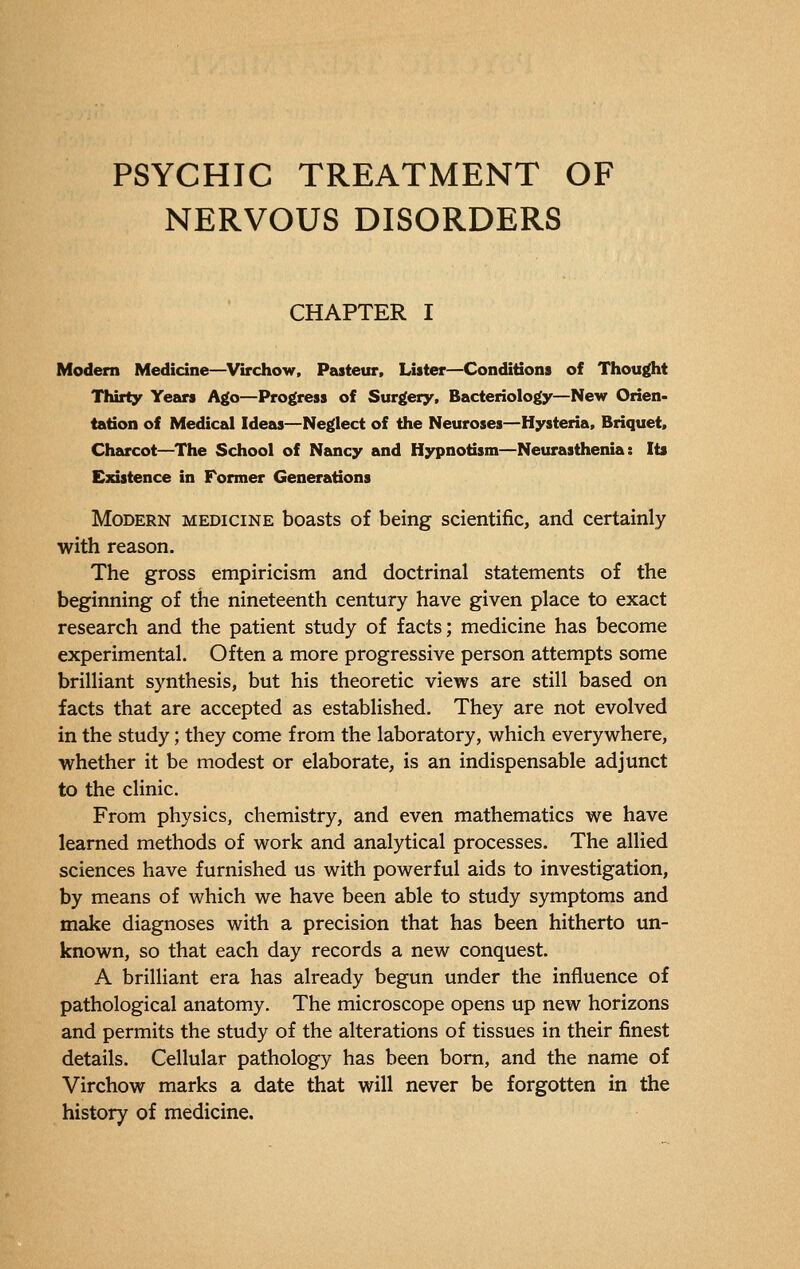 PSYCHIC TREATMENT OF NERVOUS DISORDERS CHAPTER I Modern Medicine—Virchow, Pasteur, Lister—Conditions of Thought Thirty Years Ago—Progress of Surgery, Bacteriology—New Orien- tation of Medical Ideas—Neglect of the Neuroses—Hysteria, Briquet, Charcot—The School of Nancy and Hypnotism—Neurasthenia: Its Existence in Former Generations Modern medicine boasts of being scientific, and certainly with reason. The gross empiricism and doctrinal statements of the beginning of the nineteenth century have given place to exact research and the patient study of facts; medicine has become experimental. Often a more progressive person attempts some brilliant synthesis, but his theoretic views are still based on facts that are accepted as established. They are not evolved in the study ; they come from the laboratory, which everywhere, whether it be modest or elaborate, is an indispensable adjunct to the clinic. From physics, chemistry, and even mathematics we have learned methods of work and analytical processes. The allied sciences have furnished us with powerful aids to investigation, by means of which we have been able to study symptoms and make diagnoses with a precision that has been hitherto un- known, so that each day records a new conquest. A brilliant era has already begun under the influence of pathological anatomy. The microscope opens up new horizons and permits the study of the alterations of tissues in their finest details. Cellular pathology has been born, and the name of Virchow marks a date that will never be forgotten in the history of medicine.