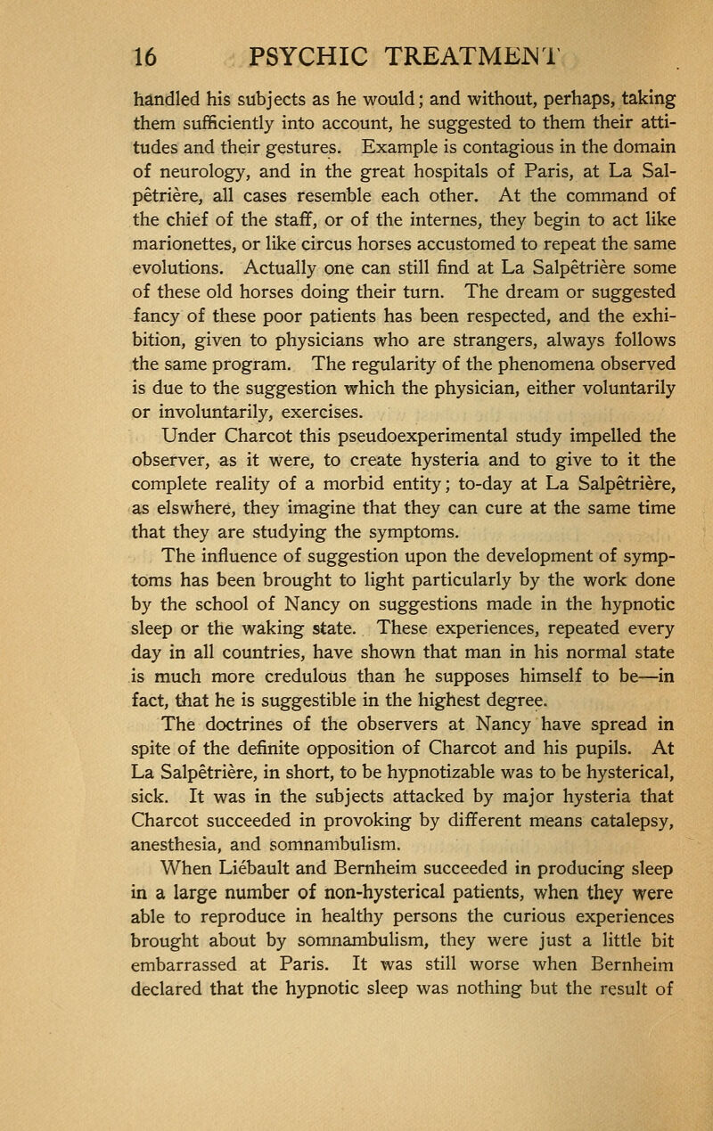 handled his subjects as he would; and without, perhaps, taking them sufficiently into account, he suggested to them their atti- tudes and their gestures. Example is contagious in the domain of neurology, and in the great hospitals of Paris, at La Sal- pêtrière, all cases resemble each other. At the command of the chief of the staff, or of the internes, they begin to act like marionettes, or like circus horses accustomed to repeat the same evolutions. Actually one can still find at La Salpêtrière some of these old horses doing their turn. The dream or suggested fancy of these poor patients has been respected, and the exhi- bition, given to physicians who are strangers, always follows the same program. The regularity of the phenomena observed is due to the suggestion which the physician, either voluntarily or involuntarily, exercises. Under Charcot this pseudoexperimental study impelled the observer, as it were, to create hysteria and to give to it the complete reality of a morbid entity; to-day at La Salpêtrière, as elswhere, they imagine that they can cure at the same time that they are studying the symptoms. The influence of suggestion upon the development of symp- toms has been brought to light particularly by the work done by the school of Nancy on suggestions made in the hypnotic sleep or the waking state. These experiences, repeated every day in all countries, have shown that man in his normal state is much more credulous than he supposes himself to be—in fact, that he is suggestible in the highest degree. The doctrines of the observers at Nancy have spread in spite of the definite opposition of Charcot and his pupils. At La Salpêtrière, in short, to be hypnotizable was to be hysterical, sick. It was in the subjects attacked by major hysteria that Charcot succeeded in provoking by different means catalepsy, anesthesia, and somnambulism. When Liébault and Bernheim succeeded in producing sleep in a large number of non-hysterical patients, when they were able to reproduce in healthy persons the curious experiences brought about by somnambulism, they were just a little bit embarrassed at Paris. It was still worse when Bernheim declared that the hypnotic sleep was nothing but the result of