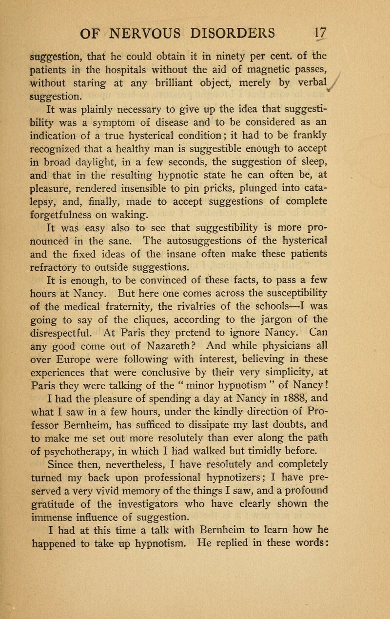 suggestion, that he could obtain it in ninety per cent, of the patients in the hospitals without the aid of magnetic passes, without staring at any brilliant object, merely by verbal suggestion. It was plainly necessary to give up the idea that suggesti- bility was a symptom of disease and to be considered as an indication of a true hysterical condition; it had to be frankly recognized that a healthy man is suggestible enough to accept in broad daylight, in a few seconds, the suggestion of sleep, and that in the resulting hypnotic state he can often be, at pleasure, rendered insensible to pin pricks, plunged into cata- lepsy, and, finally, made to accept suggestions of complete forgetfulness on waking. It was easy also to see that suggestibility is more pro- nounced in the sane. The autosuggestions of the hysterical and the fixed ideas of the insane often make these patients refractory to outside suggestions. It is enough, to be convinced of these facts, to pass a few hours at Nancy. But here one comes across the susceptibility of the medical fraternity, the rivalries of the schools—I was going to say of the cliques, according to the jargon of the disrespectful. At Paris they pretend to ignore Nancy. Can any good come out of Nazareth? And while physicians all over Europe were following with interest, believing in these experiences that were conclusive by their very simplicity, at Paris they were talking of the  minor hypnotism  of Nancy ! I had the pleasure of spending a day at Nancy in 1888, and what I saw in a few hours, under the kindly direction of Pro- fessor Bernheim, has sufficed to dissipate my last doubts, and to make me set out more resolutely than ever along the path of psychotherapy, in which I had walked but timidly before. Since then, nevertheless, I have resolutely and completely turned my back upon professional hypnotizers ; I have pre- served a very vivid memory of the things I saw, and a profound gratitude of the investigators who have clearly shown the immense influence of suggestion. I had at this time a talk with Bernheim to learn how he happened to take up hypnotism. He replied in these words: