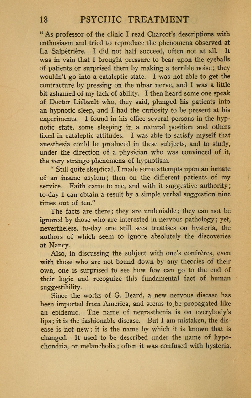  As professor of the clinic I read Charcot's descriptions with enthusiasm and tried to reproduce the phenomena observed at La Salpêtrière. I did not half succeed, often not at all. It was in vain that I brought pressure to bear upon the eyeballs of patients or surprised them by making a terrible noise ; they wouldn't go into a cataleptic state. I was not able to get the contracture by pressing on the ulnar nerve, and I was a little bit ashamed of my lack of ability. I then heard some one speak of Doctor Liébault who, they said, plunged his patients into an hypnotic sleep, and I had the curiosity to be present at his experiments. I found in his office several persons in the hyp- notic state, some sleeping in a natural position and others fixed in cataleptic attitudes. I was able to satisfy myself that anesthesia could be produced in these subjects, and to study, under the direction of a physician who was convinced of it, the very strange phenomena of hypnotism.  Still quite skeptical, I made some attempts upon an inmate of an insane asylum; then on the different patients of my service. Faith came to me, and with it suggestive authority; to-day I can obtain a result by a simple verbal suggestion nine times out of ten. The facts are there; they are undeniable; they can not be ignored by those who are interested in nervous pathology ; yet, nevertheless, to-day one still sees treatises on hysteria, the authors of which seem to ignore absolutely the discoveries at Nancy. Also, in discussing the subject with one's confrères, even with those who are not bound down by any theories of their own, one is surprised to see how few can go to the end of their logic and recognize this fundamental fact of human suggestibility. Since the works of G. Beard, a new nervous disease has been imported from America, and seems to.be propagated like an epidemic. The name of neurasthenia is on everybody's lips ; it is the fashionable disease. But I am mistaken, the dis- ease is not new; it is the name by which it is known that is changed. It used to be described under the name of hypo- chondria, or melancholia ; often it was confused with hysteria.