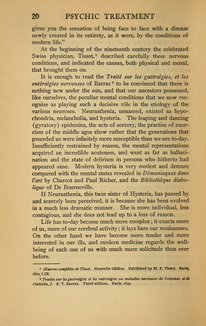 gives you the sensation of being face to face with a disease newly created in its entirety, as it were, by the conditions of modern life. At the beginning of the nineteenth century the celebrated Swiss physician, Tissot,1 described carefully these nervous conditions, and indicated the causes, both physical and moral, that brought them on. It is enough to read the Traité sur les gastralgies, et les entéralgies nerveuses of Barras 2 to be convinced that there is nothing new under the sun, and that our ancestors possessed, like ourselves, the peculiar mental conditions that we now rec- ognize as playing such a decisive rôle in the etiology of the various neuroses. Neurasthenia, unnamed, existed as hypo- chondria, melancholia, and hysteria. The leaping and dancing (gyratory) epidemics, the acts of sorcery, the practise of exor- cism of the middle ages show rather that the generations that preceded us were infinitely more susceptible than we are to-day. Insufficiently restrained by reason, the mental representations acquired an incredible acuteness, and went as far as halluci- nation and the state of delirium in persons who hitherto had appeared sane. Modern hysteria is very modest and demure compared with the mental states revealed in Démoniaques dans l'art by Charcot and Paul Richer, and the Bibliothèque diabo- lique of De Bourneville. If Neurasthenia, this twin sister of Hysteria, has passed by and scarcely been perceived, it is because she has been evolved in a much less dramatic manner. She is more individual, less contagious, and she does not lead up to a loss of reason. Life has to-day become much more complex ; it exacts more of us, more of our cerebral activity ; it lays bare our weaknesses. On the other hand we have become more tender and more interested in our ills, and modern medicine regards the well- being of each one of us with much more solicitude than ever before. 1 Œuvres complètes de Tissot. Nouvelle édition. Published by M. P. Tissot. Paris, 1820, t IX. s Traités sur les gastralgies et les entéralgies ou maladies nerveuses de l'estomac et de l'intestin,/. P. T. Barras. Third edition. Paris, 1829.