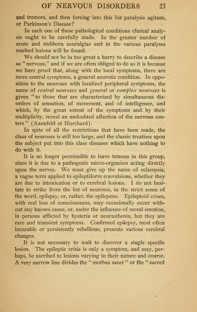 and tremors, and then forcing into this list paralysis agitans, or Parkinson's Disease? In each one of these pathological conditions clinical analy- sis ought to be carefully made. In the greater number of acute and stubborn neuralgias and in the various paralyses marked lesions will be found. We should not be in too great a hurry to describe a disease as  nervous, and if we are often obliged to do so it is because we have proof that, along with the local symptoms, there are more central symptoms, a general neurotic condition. In oppo- sition to the neuroses with localized peripheral symptoms, the name of central neuroses and general or complex neuroses is given  to those that are characterized by simultaneous dis- orders of sensation, of movement, and of intelligence, and which, by the great extent of the symptoms and by their multiplicity, reveal an undoubted affection of the nervous cen- ters  (Axenfeld et Hurchard). In spite of all the restrictions that have been made, the class of neuroses is still too large, and the classic treatises upon the subject put into this class diseases which have nothing to do with it. It is no longer permissible to leave tetanus in this group, since it is due to a pathogenic micro-organism acting directly upon the nerves. We must give up the name of eclampsia, a vague term applied to epileptiform convulsions, whether they are due to intoxication or to cerebral lesions. I do not hesi- tate to strike from the list of neuroses, in the strict sense of the word, epilepsy, or, rather, the epilepsies. Epileptoid crises, with real loss of consciousness, may occasionally occur with- out any known cause, or, under the influence of moral emotion, in persons afflicted by hysteria or neurasthenia, but they are rare and transient symptoms. Confirmed epi4epsy, most often incurable or persistently rebellious, presents various cerebral changes. It is not necessary to wait to discover a single specific lesion. The epileptic crisis is only a symptom, and may, per- haps, be ascribed to lesions varying in their nature and course. A very narrow line divides the  morbus sacer  or the  sacred