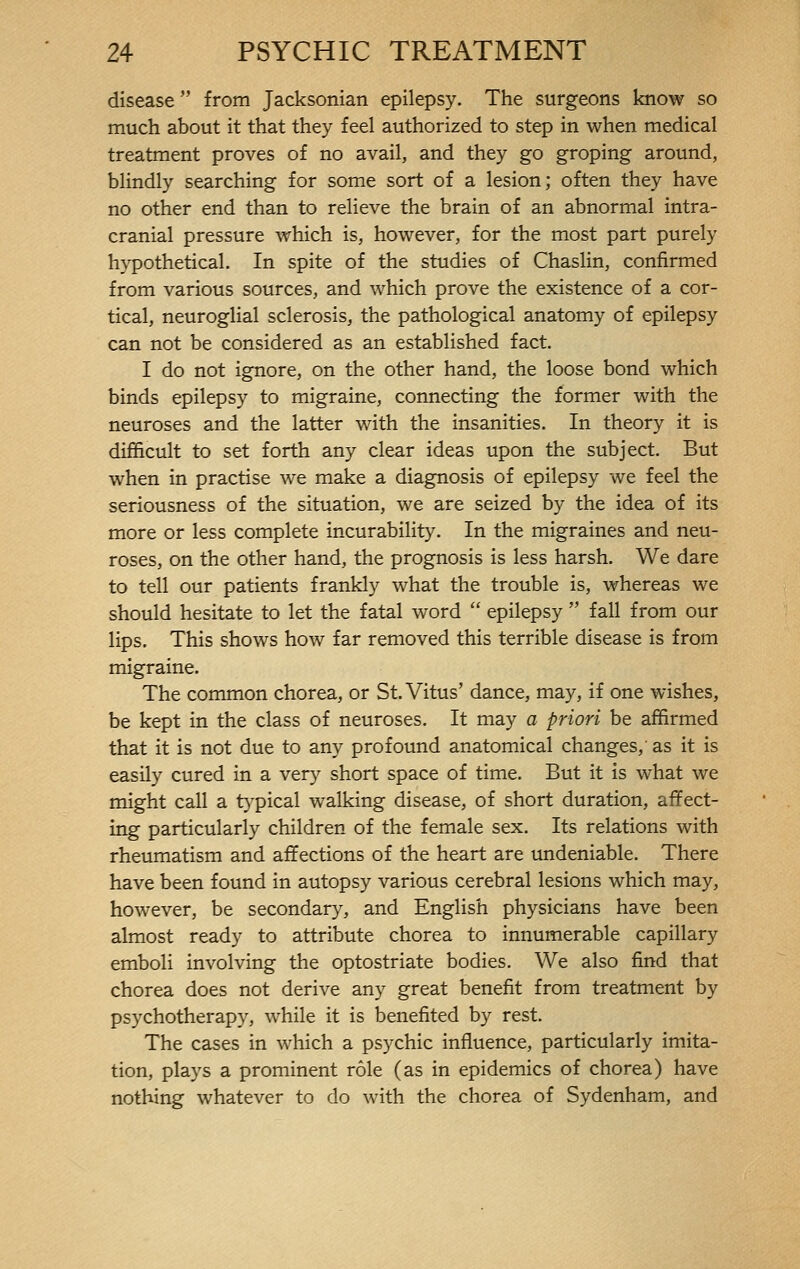 disease  from Jacksonian epilepsy. The surgeons know so much about it that they feel authorized to step in when medical treatment proves of no avail, and they go groping around, blindly searching for some sort of a lesion; often they have no other end than to relieve the brain of an abnormal intra- cranial pressure which is, however, for the most part purely hypothetical. In spite of the studies of Chaslin, confirmed from various sources, and which prove the existence of a cor- tical, neuroglial sclerosis, the pathological anatomy of epilepsy can not be considered as an established fact. I do not ignore, on the other hand, the loose bond which binds epilepsy to migraine, connecting the former with the neuroses and the latter with the insanities. In theory it is difficult to set forth any clear ideas upon the subject. But when in practise we make a diagnosis of epilepsy we feel the seriousness of the situation, we are seized by the idea of its more or less complete incurability. In the migraines and neu- roses, on the other hand, the prognosis is less harsh. We dare to tell our patients frankly what the trouble is, whereas we should hesitate to let the fatal word  epilepsy  fall from our lips. This shows how far removed this terrible disease is from migraine. The common chorea, or St. Vitus' dance, may, if one wishes, be kept in the class of neuroses. It may a priori be affirmed that it is not due to any profound anatomical changes,' as it is easily cured in a very short space of time. But it is what we might call a typical walking disease, of short duration, affect- ing particularly children of the female sex. Its relations with rheumatism and affections of the heart are undeniable. There have been found in autopsy various cerebral lesions which may, however, be secondary, and English physicians have been almost ready to attribute chorea to innumerable capillary emboli involving the optostriate bodies. We also find that chorea does not derive any great benefit from treatment by psychotherapy, while it is benefited by rest. The cases in which a psychic influence, particularly imita- tion, plays a prominent rôle (as in epidemics of chorea) have nothing whatever to do with the chorea of Sydenham, and