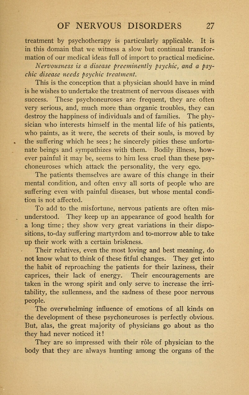 treatment by psychotherapy is particularly applicable. It is in this domain that we witness a slow but continual transfor- mation of our medical ideas full of import to practical medicine. Nervousness is a disease preeminently psychic, and a psy- chic disease needs psychic treatment. This is the conception that a physician should have in mind is he wishes to undertake the treatment of nervous diseases with success. These psychoneuroses are frequent, they are often very serious, and, much more than organic troubles, they can destroy the happiness of individuals and of families. The phy- sician who interests himself in the mental life of his patients, who paints, as it were, the secrets of their souls, is moved by the suffering which he sees ; he sincerely pities these unfortu- nate beings and sympathizes with them. Bodily illness, how- ever painful it may be, seems to him less cruel than these psy- choneuroses which attack the personality, the very ego. The patients themselves are aware of this change in their mental condition, and often envy all sorts of people who are suffering even with painful diseases, but whose mental condi- tion is not affected. To add to the misfortune, nervous patients are often mis- understood. They keep up an appearance of good health for a long time; they show very great variations in their dispo- sitions, to-day suffering martyrdom and to-morrow able to take up their work with a certain briskness. Their relatives, even the most loving and best meaning, do not know what to think of these fitful changes. They get into the habit of reproaching the patients for their laziness, their caprices, their lack of energy. Their encouragements are taken in the wrong spirit and only serve to increase the irri- tability, the sullenness, and the sadness of these poor nervous people. The overwhelming influence of emotions of all kinds on the development of these psychoneuroses is perfectly obvious. But, alas, the great majority of physicians go about as tho they had never noticed it ! They are so impressed with their rôle of physician to the body that they are always hunting among the organs of the