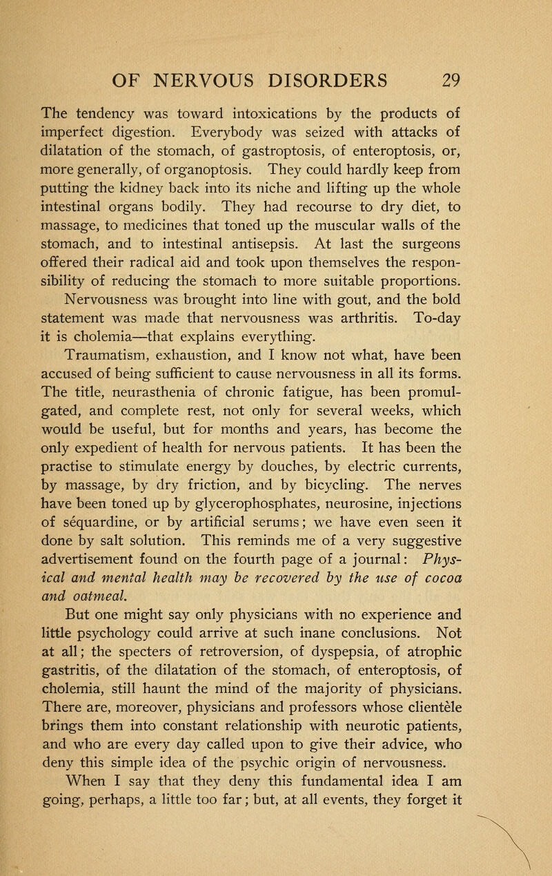 The tendency was toward intoxications by the products of imperfect digestion. Everybody was seized with attacks of dilatation of the stomach, of gastroptosis, of enteroptosis, or, more generally, of organoptosis. They could hardly keep from putting the kidney back into its niche and lifting up the whole intestinal organs bodily. They had recourse to dry diet, to massage, to medicines that toned up the muscular walls of the stomach, and to intestinal antisepsis. At last the surgeons offered their radical aid and took upon themselves the respon- sibility of reducing the stomach to more suitable proportions. Nervousness was brought into line with gout, and the bold statement was made that nervousness was arthritis. To-day it is cholemia—that explains everything. Traumatism, exhaustion, and I know not what, have been accused of being sufficient to cause nervousness in all its forms. The title, neurasthenia of chronic fatigue, has been promul- gated, and complete rest, not only for several weeks, which would be useful, but for months and years, has become the only expedient of health for nervous patients. It has been the practise to stimulate energy by douches, by electric currents, by massage, by dry friction, and by bicycling. The nerves have been toned up by glycerophosphates, neurosine, injections of séquardine, or by artificial serums ; we have even seen it done by salt solution. This reminds me of a very suggestive advertisement found on the fourth page of a journal: Phys- ical and mental health may be recovered by the use of cocoa and oatmeal. But one might say only physicians with no experience and little psychology could arrive at such inane conclusions. Not at all; the specters of retroversion, of dyspepsia, of atrophic gastritis, of the dilatation of the stomach, of enteroptosis, of cholemia, still haunt the mind of the majority of physicians. There are, moreover, physicians and professors whose clientèle brings them into constant relationship with neurotic patients, and who are every day called upon to give their advice, who deny this simple idea of the psychic origin of nervousness. When I say that they deny this fundamental idea I am going, perhaps, a little too far ; but, at all events, they forget it