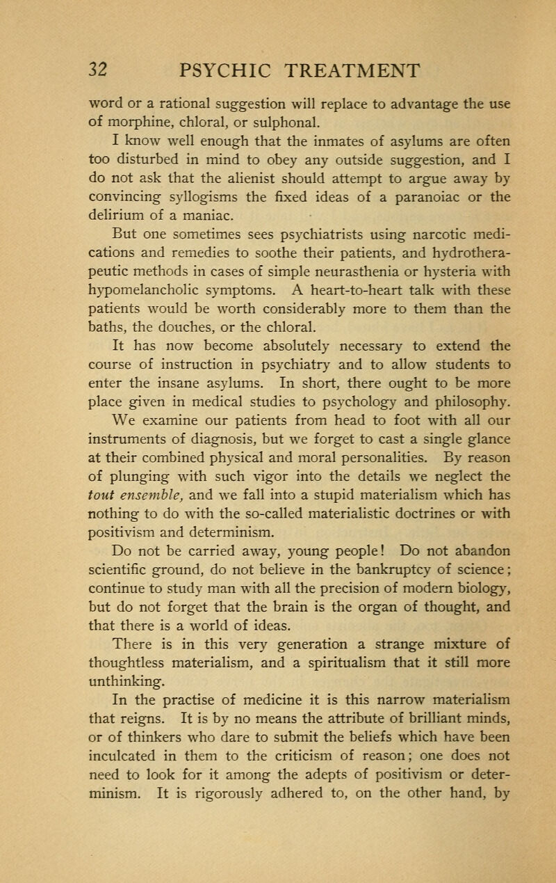 word or a rational suggestion will replace to advantage the use of morphine, chloral, or sulphonal. I know well enough that the inmates of asylums are often too disturbed in mind to obey any outside suggestion, and I do not ask that the alienist should attempt to argue away by convincing syllogisms the fixed ideas of a paranoiac or the delirium of a maniac. But one sometimes sees psychiatrists using narcotic medi- cations and remedies to soothe their patients, and hydrothera- peutic methods in cases of simple neurasthenia or hysteria with hypomelancholic symptoms. A heart-to-heart talk with these patients would be worth considerably more to them than the baths, the douches, or the chloral. It has now become absolutely necessary to extend the course of instruction in psychiatry and to allow students to enter the insane asylums. In short, there ought to be more place given in medical studies to psychology and philosophy. We examine our patients from head to foot with all our instruments of diagnosis, but we forget to cast a single glance at their combined physical and moral personalities. By reason of plunging with such vigor into the details we neglect the tout ensemble, and we fall into a stupid materialism which has nothing to do with the so-called materialistic doctrines or with positivism and determinism. Do not be carried away, young people ! Do not abandon scientific ground, do not believe in the bankruptcy of science ; continue to study man with all the precision of modern biology, but do not forget that the brain is the organ of thought, and that there is a world of ideas. There is in this very generation a strange mixture of thoughtless materialism, and a spiritualism that it still more unthinking. In the practise of medicine it is this narrow materialism that reigns. It is by no means the attribute of brilliant minds, or of thinkers who dare to submit the beliefs which have been inculcated in them to the criticism of reason; one does not need to look for it among the adepts of positivism or deter- minism. It is rigorously adhered to, on the other hand, by