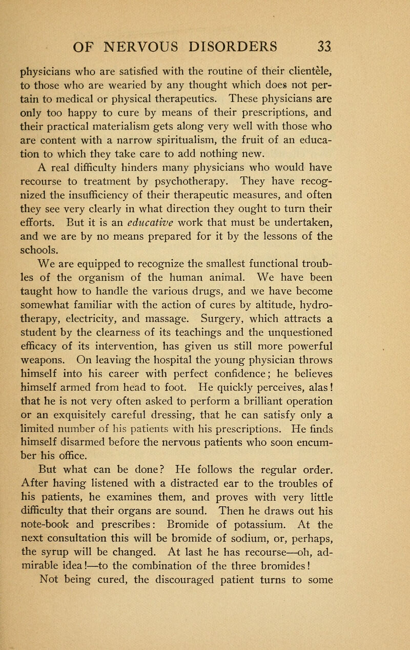 physicians who are satisfied with the routine of their clientèle, to those who are wearied by any thought which does not per- tain to medical or physical therapeutics. These physicians are only too happy to cure by means of their prescriptions, and their practical materialism gets along very well with those who are content with a narrow spiritualism, the fruit of an educa- tion to which they take care to add nothing new. A real difficulty hinders many physicians who would have recourse to treatment by psychotherapy. They have recog- nized the insufficiency of their therapeutic measures, and often they see very clearly in what direction they ought to turn their efforts. But it is an educative work that must be undertaken, and we are by no means prepared for it by the lessons of the schools. We are equipped to recognize the smallest functional troub- les of the organism of the human animal. We have been taught how to handle the various drugs, and we have become somewhat familiar with the action of cures by altitude, hydro- therapy, electricity, and massage. Surgery, which attracts a student by the clearness of its teachings and the unquestioned efficacy of its intervention, has given us still more powerful weapons. On leaving the hospital the young physician throws himself into his career with perfect confidence; he believes himself armed from head to foot. He quickly perceives, alas ! that he is not very often asked to perform a brilliant operation or an exquisitely careful dressing, that he can satisfy only a limited number of his patients with his prescriptions. He finds himself disarmed before the nervous patients who soon encum- ber his office. But what can be done? He follows the regular order. After having listened with a distracted ear to the troubles of his patients, he examines them, and proves with very little difficulty that their organs are sound. Then he draws out his note-book and prescribes : Bromide of potassium. At the next consultation this will be bromide of sodium, or, perhaps, the syrup will be changed. At last he has recourse—oh, ad- mirable idea !—to the combination of the three bromides ! Not being cured, the discouraged patient turns to some