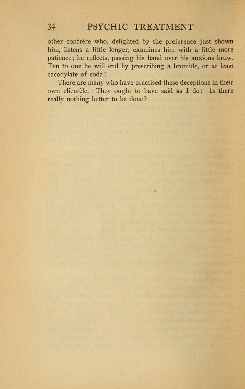 other confrère who, delighted by the preference just shown him, listens a little longer, examines him with a little more patience; he reflects, passing his hand over his anxious brow. Ten to one he will end by prescribing a bromide, or at least cacodylate of soda! There are many who have practised these deceptions in their own clientèle. They ought to have said as I do: Is there really nothing better to be done?