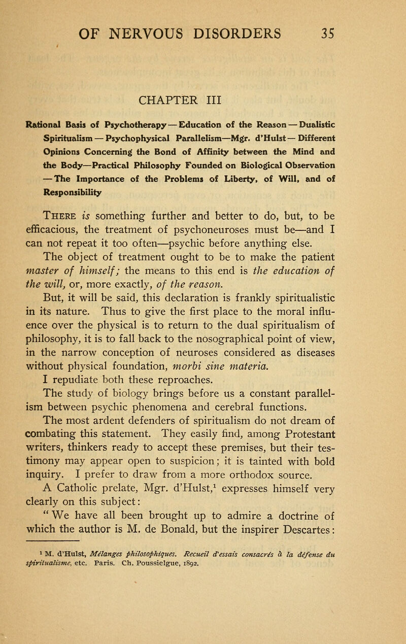 CHAPTER III Rational Basis of Psychotherapy — Education of the Reason — Dualistic Spiritualism — Psychophysical Parallelism—Mgr. d'Hulst—Different Opinions Concerning the Bond of Affinity between the Mind and the Body—Practical Philosophy Founded on Biological Observation — The Importance of the Problems of Liberty, of Will, and of Responsibility There is something further and better to do, but, to be efficacious, the treatment of psychoneuroses must be—and I can not repeat it too often—psychic before anything else. The object of treatment ought to be to make the patient master of himself; the means to this end is the education of the will, or, more exactly, of the reason. But, it will be said, this declaration is frankly spiritualistic in its nature. Thus to give the first place to the moral influ- ence over the physical is to return to the dual spiritualism of philosophy, it is to fall back to the nosographical point of view, in the narrow conception of neuroses considered as diseases without physical foundation, morbi sine materia. I repudiate both these reproaches. The study of biology brings before us a constant parallel- ism between psychic phenomena and cerebral functions. The most ardent defenders of spiritualism do not dream of combating this statement. They easily find, among Protestant writers, thinkers ready to accept these premises, but their tes- timony may appear open to suspicion; it is tainted with bold inquiry. I prefer to draw from a more orthodox source. A Catholic prelate, Mgr. d'Hulst,1 expresses himself very clearly on this subject:  We have all been brought up to admire a doctrine of which the author is M. de Bonald, but the inspirer Descartes : 1 M. d'Hulst, Mélanges philosophiques. Recueil d'essais consacrés à la défense du spiritualisme, etc. Paris. Ch. Poussielgue, 1892.