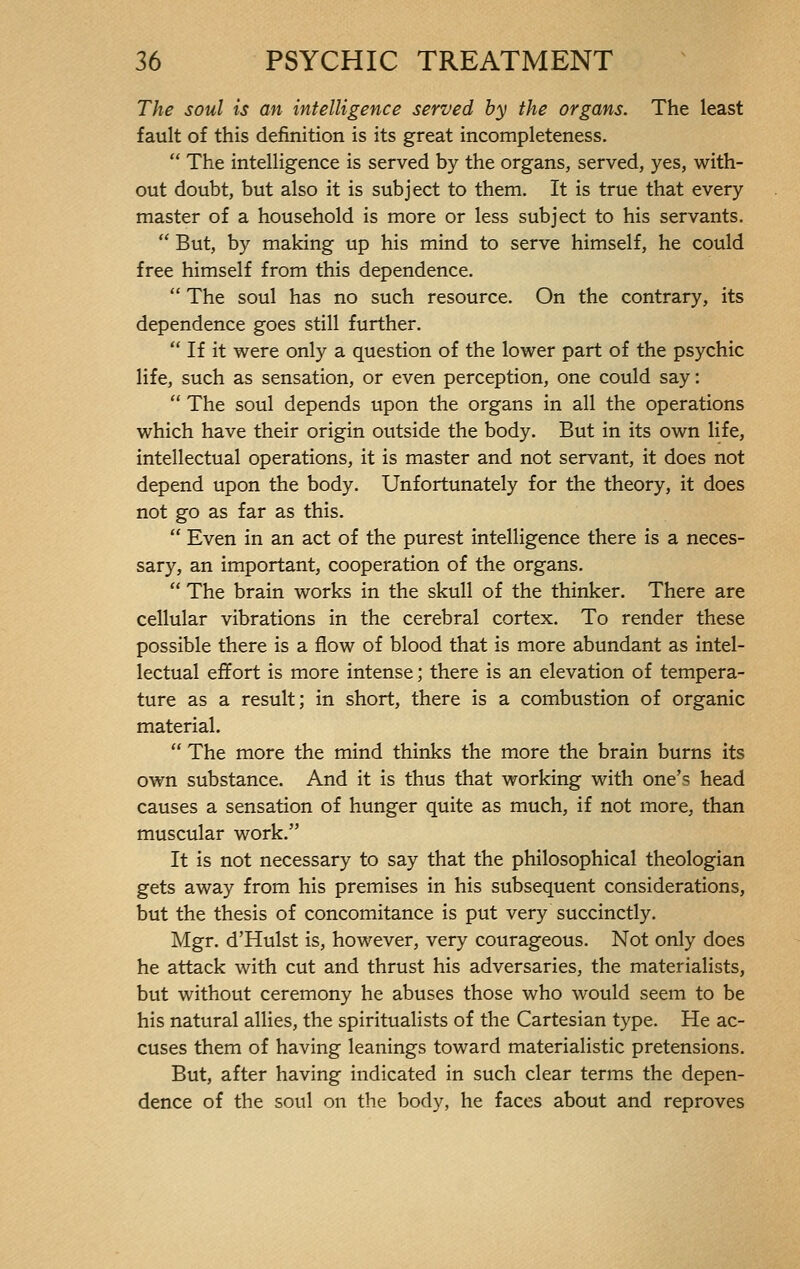 The soul is an intelligence served by the organs. The least fault of this definition is its great incompleteness.  The intelligence is served by the organs, served, yes, with- out doubt, but also it is subject to them. It is true that every master of a household is more or less subject to his servants.  But, by making up his mind to serve himself, he could free himself from this dependence.  The soul has no such resource. On the contrary, its dependence goes still further.  If it were only a question of the lower part of the psychic life, such as sensation, or even perception, one could say :  The soul depends upon the organs in all the operations which have their origin outside the body. But in its own life, intellectual operations, it is master and not servant, it does not depend upon the body. Unfortunately for the theory, it does not go as far as this.  Even in an act of the purest intelligence there is a neces- sary, an important, cooperation of the organs.  The brain works in the skull of the thinker. There are cellular vibrations in the cerebral cortex. To render these possible there is a flow of blood that is more abundant as intel- lectual effort is more intense ; there is an elevation of tempera- ture as a result; in short, there is a combustion of organic material.  The more the mind thinks the more the brain burns its own substance. And it is thus that working with one's head causes a sensation of hunger quite as much, if not more, than muscular work. It is not necessary to say that the philosophical theologian gets away from his premises in his subsequent considerations, but the thesis of concomitance is put very succinctly. Mgr. d'Hulst is, however, very courageous. Not only does he attack with cut and thrust his adversaries, the materialists, but without ceremony he abuses those who would seem to be his natural allies, the spiritualists of the Cartesian type. He ac- cuses them of having leanings toward materialistic pretensions. But, after having indicated in such clear terms the depen- dence of the soul on the body, he faces about and reproves