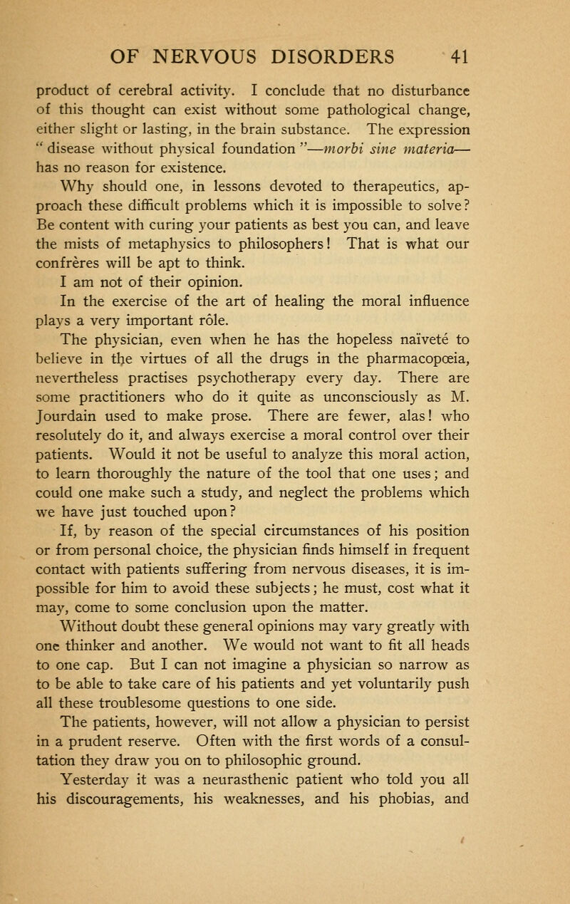 product of cerebral activity. I conclude that no disturbance of this thought can exist without some pathological change, either slight or lasting, in the brain substance. The expression  disease without physical foundation —morbi sine materia— has no reason for existence. Why should one, in lessons devoted to therapeutics, ap- proach these difficult problems which it is impossible to solve? Be content with curing your patients as best you can, and leave the mists of metaphysics to philosophers ! That is what our confrères will be apt to think. I am not of their opinion. In the exercise of the art of healing the moral influence plays a very important rôle. The physician, even when he has the hopeless naïveté to believe in the virtues of all the drugs in the pharmacopoeia, nevertheless practises psychotherapy every day. There are some practitioners who do it quite as unconsciously as M. Jourdain used to make prose. There are fewer, alas ! who resolutely do it, and always exercise a moral control over their patients. Would it not be useful to analyze this moral action, to learn thoroughly the nature of the tool that one uses; and could one make such a study, and neglect the problems which we have just touched upon? If, by reason of the special circumstances of his position or from personal choice, the physician finds himself in frequent contact with patients suffering from nervous diseases, it is im- possible for him to avoid these subjects; he must, cost what it may, come to some conclusion upon the matter. Without doubt these general opinions may vary greatly with one thinker and another. We would not want to fit all heads to one cap. But I can not imagine a physician so narrow as to be able to take care of his patients and yet voluntarily push all these troublesome questions to one side. The patients, however, will not allow a physician to persist in a prudent reserve. Often with the first words of a consul- tation they draw you on to philosophic ground. Yesterday it was a neurasthenic patient who told you all his discouragements, his weaknesses, and his phobias, and