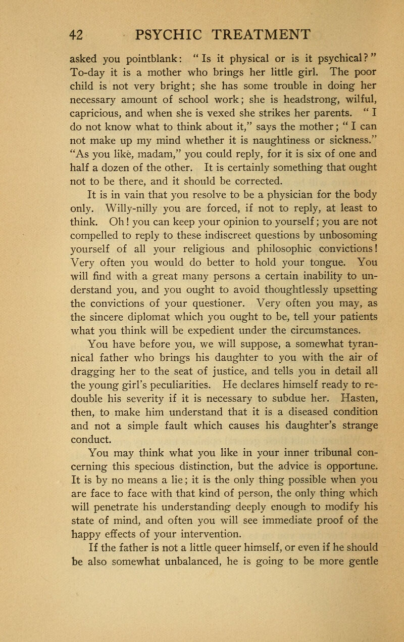 asked you pointblank :  Is it physical or is it psychical ?  To-day it is a mother who brings her little girl. The poor child is not very bright; she has some trouble in doing her necessary amount of school work; she is headstrong, wilful, capricious, and when she is vexed she strikes her parents.  I do not know what to think about it, says the mother ;  I can not make up my mind whether it is naughtiness or sickness. As you like, madam, you could reply, for it is six of one and half a dozen of the other. It is certainly something that ought not to be there, and it should be corrected. It is in vain that you resolve to be a physician for the body only. Willy-nilly you are forced, if not to reply, at least to think. Oh ! you can keep your opinion to yourself ; you are not compelled to reply to these indiscreet questions by unbosoming yourself of all your religious and philosophic convictions ! Very often you would do better to hold your tongue. You will find with a great many persons a certain inability to un- derstand you, and you ought to avoid thoughtlessly upsetting the convictions of your questioner. Very often you may, as the sincere diplomat which you ought to be, tell your patients what you think will be expedient under the circumstances. You have before you, we will suppose, a somewhat tyran- nical father who brings his daughter to you with the air of dragging her to the seat of justice, and tells you in detail all the young girl's peculiarities. He declares himself ready to re- double his severity if it is necessary to subdue her. Hasten, then, to make him understand that it is a diseased condition and not a simple fault which causes his daughter's strange conduct. You may think what you like in your inner tribunal con- cerning this specious distinction, but the advice is opportune. It is by no means a lie ; it is the only thing possible when you are face to face with that kind of person, the only thing which will penetrate his understanding deeply enough to modify his state of mind, and often you will see immediate proof of the happy effects of your intervention. If the father is not a little queer himself, or even if he should be also somewhat unbalanced, he is going to be more gentle