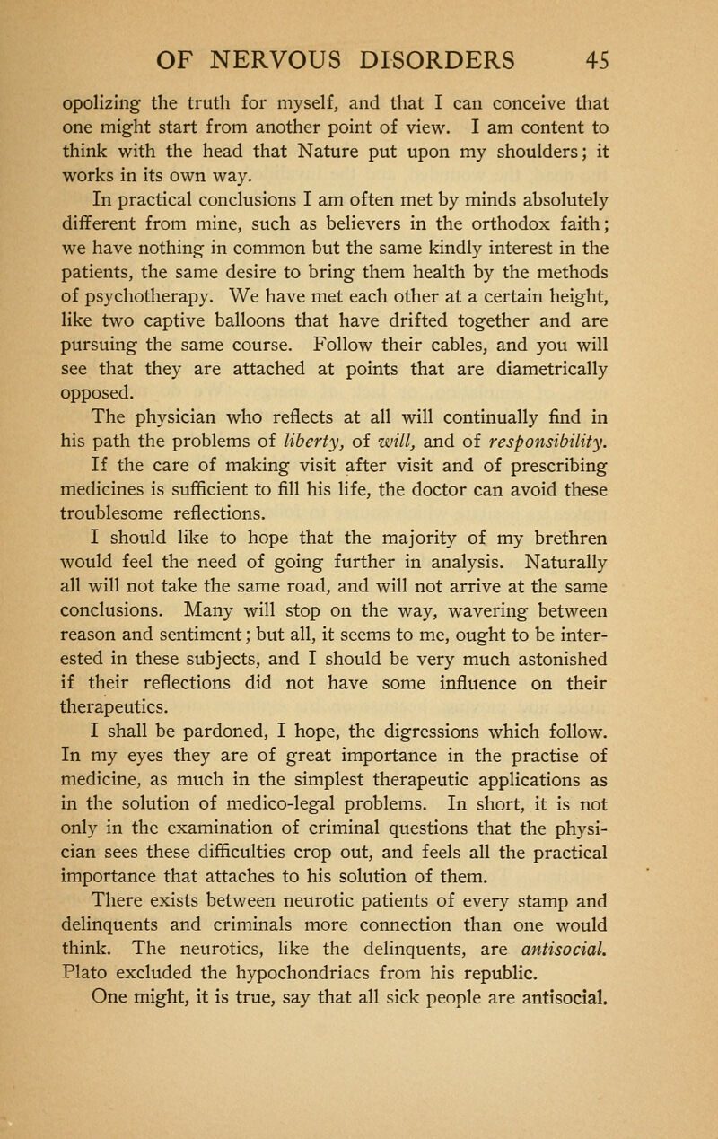 opolizing the truth for myself, and that I can conceive that one might start from another point of view. I am content to think with the head that Nature put upon my shoulders; it works in its own way. In practical conclusions I am often met by minds absolutely different from mine, such as believers in the orthodox faith; we have nothing in common but the same kindly interest in the patients, the same desire to bring them health by the methods of psychotherapy. We have met each other at a certain height, like two captive balloons that have drifted together and are pursuing the same course. Follow their cables, and you will see that they are attached at points that are diametrically opposed. The physician who reflects at all will continually find in his path the problems of liberty, of will, and of responsibility. If the care of making visit after visit and of prescribing medicines is sufficient to fill his life, the doctor can avoid these troublesome reflections. I should like to hope that the majority of my brethren would feel the need of going further in analysis. Naturally all will not take the same road, and will not arrive at the same conclusions. Many will stop on the way, wavering between reason and sentiment ; but all, it seems to me, ought to be inter- ested in these subjects, and I should be very much astonished if their reflections did not have some influence on their therapeutics. I shall be pardoned, I hope, the digressions which follow. In my eyes they are of great importance in the practise of medicine, as much in the simplest therapeutic applications as in the solution of medico-legal problems. In short, it is not only in the examination of criminal questions that the physi- cian sees these difficulties crop out, and feels all the practical importance that attaches to his solution of them. There exists between neurotic patients of every stamp and delinquents and criminals more connection than one would think. The neurotics, like the delinquents, are antisocial. Plato excluded the hypochondriacs from his republic. One might, it is true, say that all sick people are antisocial.