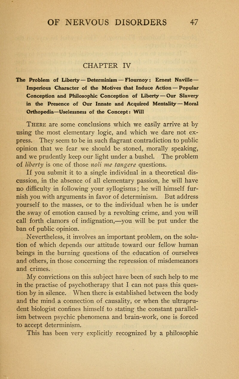 CHAPTER IV The Problem of Liberty—Determinism — Flournoy; Ernest Naville— Imperious Character of the Motives that Induce Action — Popular Conception and Philosophic Conception of Liberty — Our Slavery in the Presence of Our Innate and Acquired Mentality — Moral Orthopedia—Uselessness of the Concept: Will There are some conclusions which we easily arrive at by using the most elementary logic, and which we dare not ex- press. They seem to be in such flagrant contradiction to public opinion that we fear we should be stoned, morally speaking, and we prudently keep our light under a bushel. The problem of liberty is one of those noli me tangere questions. If you submit it to a single individual in a theoretical dis- cussion, in the absence of all elementary passion, he will have no difficulty in following your syllogisms ; he will himself fur- nish you with arguments in favor of determinism. But address yourself to the masses, or to the individual when he is under the sway of emotion caused by a revolting crime, and you will call forth clamors of indignation,—you will be put under the ban of public opinion. Nevertheless, it involves an important problem, on the solu- tion of which depends our attitude toward our fellow human beings in the burning questions of the education of ourselves and others, in those concerning the repression of misdemeanors and crimes. My convictions on this subject have been of such help to me in the practise of psychotherapy that I can not pass this ques- tion by in silence. When there is established between the body and the mind a connection of causality, or when the ultrapru- dent biologist confines himself to stating the constant parallel- ism between psychic phenomena and brain-work, one is forced to accept determinism. This has been very explicitly recognized by a philosophic