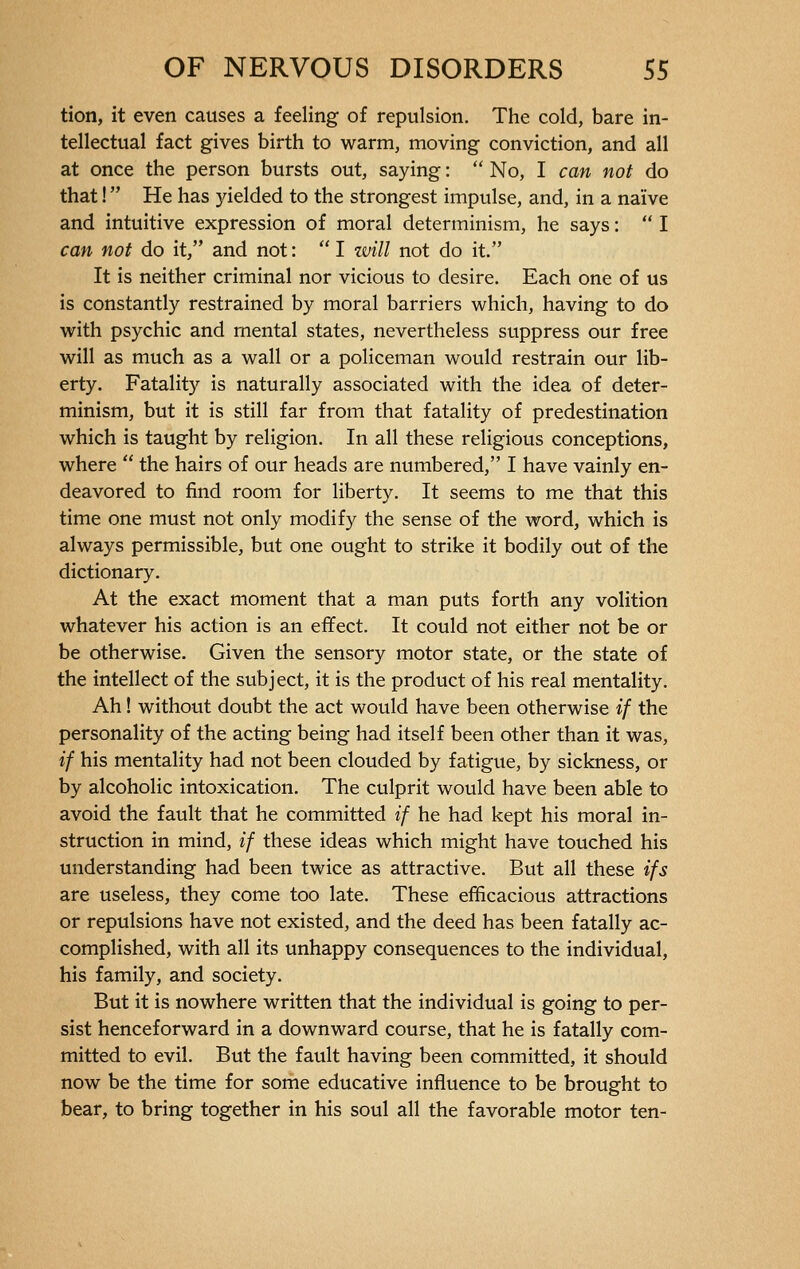 tion, it even causes a feeling of repulsion. The cold, bare in- tellectual fact gives birth to warm, moving conviction, and all at once the person bursts out, saying :  No, I can not do that !  He has yielded to the strongest impulse, and, in a naïve and intuitive expression of moral determinism, he says :  I can not do it, and not:  I will not do it. It is neither criminal nor vicious to desire. Each one of us is constantly restrained by moral barriers which, having to do with psychic and mental states, nevertheless suppress our free will as much as a wall or a policeman would restrain our lib- erty. Fatality is naturally associated with the idea of deter- minism, but it is still far from that fatality of predestination which is taught by religion. In all these religious conceptions, where  the hairs of our heads are numbered, I have vainly en- deavored to find room for liberty. It seems to me that this time one must not only modify the sense of the word, which is always permissible, but one ought to strike it bodily out of the dictionary. At the exact moment that a man puts forth any volition whatever his action is an effect. It could not either not be or be otherwise. Given the sensory motor state, or the state of the intellect of the subject, it is the product of his real mentality. Ah ! without doubt the act would have been otherwise if the personality of the acting being had itself been other than it was, if his mentality had not been clouded by fatigue, by sickness, or by alcoholic intoxication. The culprit would have been able to avoid the fault that he committed if he had kept his moral in- struction in mind, if these ideas which might have touched his understanding had been twice as attractive. But all these if s are useless, they come too late. These efficacious attractions or repulsions have not existed, and the deed has been fatally ac- complished, with all its unhappy consequences to the individual, his family, and society. But it is nowhere written that the individual is going to per- sist henceforward in a downward course, that he is fatally com- mitted to evil. But the fault having been committed, it should now be the time for some educative influence to be brought to bear, to bring together in his soul all the favorable motor ten-