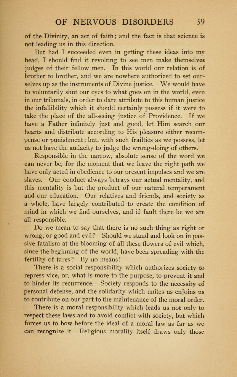 of the Divinity, an act of faith ; and the fact is that science is not leading us in this direction. But had I succeeded even in getting these ideas into my head, I should find it revolting to see men make themselves judges of their fellow men. In this world our relation is of brother to brother, and we are nowhere authorized to set our- selves up as the instruments of Divine justice. We would have to voluntarily shut our eyes to what goes on in the world, even in our tribunals, in order to dare attribute to this human justice the infallibility which it should certainly possess if it were to take the place of the all-seeing justice of Providence. If we have a Father infinitely just and good, let Him search our hearts and distribute according to His pleasure either recom- pense or punishment ; but, with such frailties as we possess, let us not have the audacity to judge the wrong-doing of others. Responsible in the narrow, absolute sense of the word we can never be, for the moment that we leave the right path we have only acted in obedience to our present impulses and we are slaves. Our conduct always betrays our actual mentality, and this mentality is but the product of our natural temperament and our education. Our relatives and friends, and society as a whole, have largely contributed to create the condition of mind in which we find ourselves, and if fault there be we are all responsible. Do we mean to say that there is no such thing as right or wrong, or good and evil ? Should we stand and look on in pas- sive fatalism at the blooming of all these flowers of evil which, since the beginning of the world, have been spreading with the fertility of tares ? By no means ! There is a social responsibility which authorizes society to repress vice, or, what is more to the purpose, to prevent it and to hinder its recurrence. Society responds to the necessity of personal defense, and the solidarity which unites us enjoins us to contribute on our part to the maintenance of the moral order. There is a moral responsibility which leads us not only to respect these laws and to avoid conflict with society, but which forces us to bow before the ideal of a moral law as far as we can recognize it. Religious morality itself draws only those