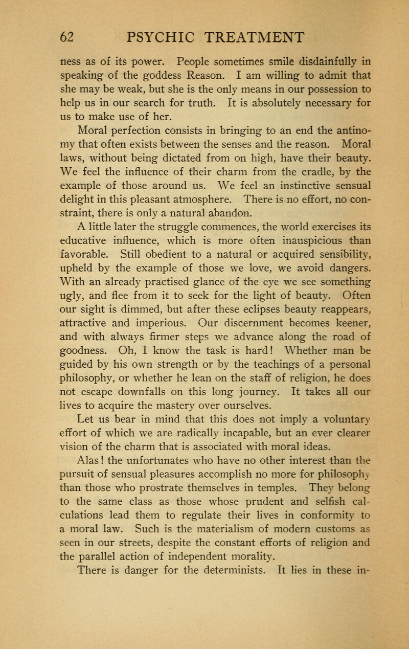 ness as of its power. People sometimes smile disdainfully in speaking of the goddess Reason. I am willing to admit that she may be weak, but she is the only means in our possession to help us in our search for truth. It is absolutely necessary for us to make use of her. Moral perfection consists in bringing to an end the antino- my that often exists between the senses and the reason. Moral laws, without being dictated from on high, have their beauty. We feel the influence of their charm from the cradle, by the example of those around us. We feel an instinctive sensual delight in this pleasant atmosphere. There is no effort, no con- straint, there is only a natural abandon. A little later the struggle commences, the world exercises its educative influence, which is more often inauspicious than favorable. Still obedient to a natural or acquired sensibility, upheld by the example of those we love, we avoid dangers. With an already practised glance of the eye we see something ugly, and flee from it to seek for the light of beauty. Often our sight is dimmed, but after these eclipses beauty reappears, attractive and imperious. Our discernment becomes keener, and with always firmer steps we advance along the road of goodness. Oh, I know the task is hard ! Whether man be guided by his own strength or by the teachings of a personal philosophy, or whether he lean on the staff of religion, he does not escape downfalls on this long journey. It takes all our lives to acquire the mastery over ourselves. Let us bear in mind that this does not imply a voluntary effort of which we are radically incapable, but an ever clearer vision of the charm that is associated with moral ideas. Alas ! the unfortunates who have no other interest than the pursuit of sensual pleasures accomplish no more for philosophy than those who prostrate themselves in temples. They belong to the same class as those whose prudent and selfish cal- culations lead them to regulate their lives in conformity to a moral law. Such is the materialism of modern customs as seen in our streets, despite the constant efforts of religion and the parallel action of independent morality. There is danger for the determinists. It lies in these in-