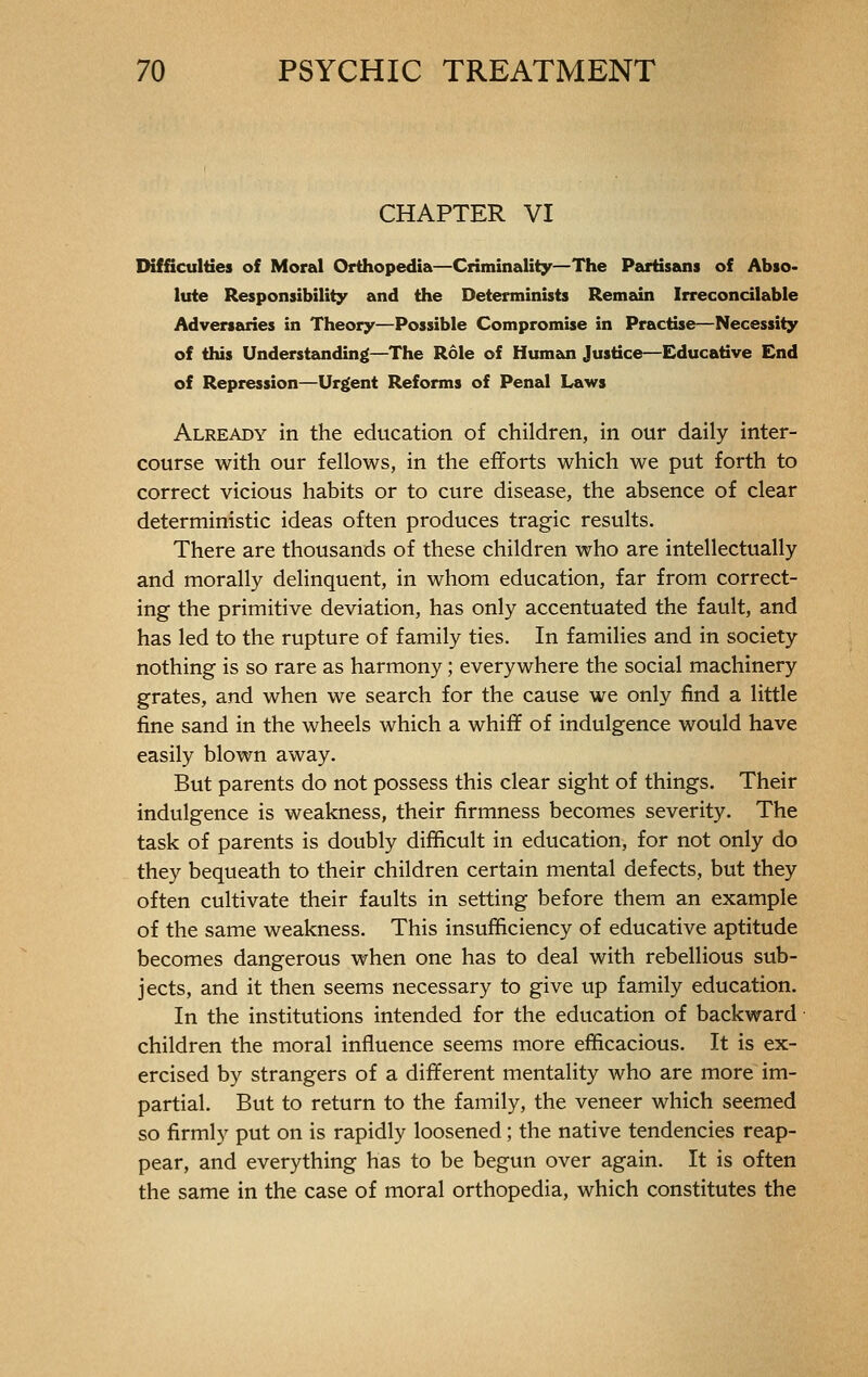 CHAPTER VI Difficulties of Moral Orthopedia—Criminality—The Partisans of Abso- lute Responsibility and the Determinists Remain Irreconcilable Adversaries in Theory—Possible Compromise in Practise—Necessity of this Understanding—The Rôle of Human Justice—Educative End of Repression—Urgent Reforms of Penal Laws Already in the education of children, in our daily inter- course with our fellows, in the efforts which we put forth to correct vicious habits or to cure disease, the absence of clear deterministic ideas often produces tragic results. There are thousands of these children who are intellectually and morally delinquent, in whom education, far from correct- ing the primitive deviation, has only accentuated the fault, and has led to the rupture of family ties. In families and in society nothing is so rare as harmony ; everywhere the social machinery grates, and when we search for the cause we only find a little fine sand in the wheels which a whiff of indulgence would have easily blown away. But parents do not possess this clear sight of things. Their indulgence is weakness, their firmness becomes severity. The task of parents is doubly difficult in education, for not only do they bequeath to their children certain mental defects, but they often cultivate their faults in setting before them an example of the same weakness. This insufficiency of educative aptitude becomes dangerous when one has to deal with rebellious sub- jects, and it then seems necessary to give up family education. In the institutions intended for the education of backward children the moral influence seems more efficacious. It is ex- ercised by strangers of a different mentality who are more im- partial. But to return to the family, the veneer which seemed so firmly put on is rapidly loosened ; the native tendencies reap- pear, and everything has to be begun over again. It is often the same in the case of moral orthopedia, which constitutes the