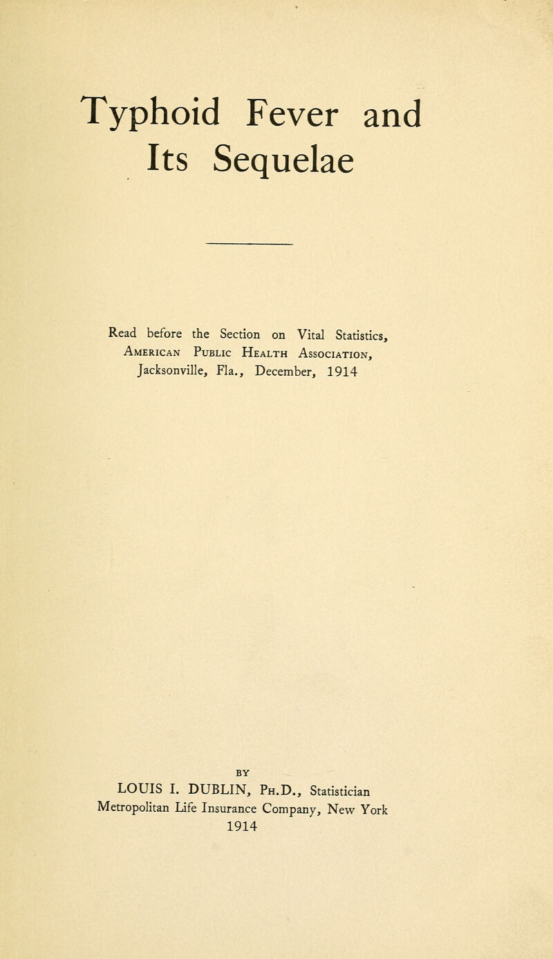 Typhoid Fever and Its Sequelae Read before the Section on Vital Statistics, American Public Health Association, Jacksonville, Fla., December, 1914 BY LOUIS I. DUBLIN, Ph.D., Statistician Metropolitan Life Insurance Company, New York 1914