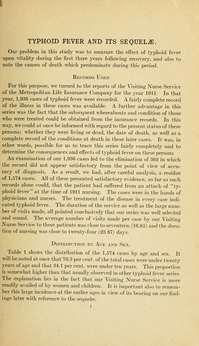 TYPHOID FEVER AND ITS SEQUELAE. Our problem in this study was to measure the effect of typhoid fever upon vitality during the first three years following recovery, and also to note the causes of death which predominate during this period. Records Used. For this purpose, we turned to the reports of the Visiting Nurse Service of the Metropolitan Life Insurance Company for the year 1911. In that year, 1,936 cases of typhoid fever were recorded. A fairly complete record of the illness in these cases was available. A further advantage in this series was the fact that the subsequent whereabouts and condition of those who were treated could be obtained from the insurance records. In this way, we could at once be informed with regard to the present status of these persons; whether they were living or dead, the date of death, as well as a complete record of the conditions at death in these later cases. It was, in other words, possible for us to trace this series fairly completely and to determine the consequences and effects of typhoid fever on these persons. An examination of our 1,936 cases led to the elimination of 362 in which the record did not appear satisfactory from the point of view of accu- racy of diagnosis. As a result, we had, after careful analysis, a residue of 1,574 cases. All of these presented satisfactory evidence, so far as such records alone could, that the patient had suffered from an attack of ty- phoid fever at the time of 1911 nursing. The cases were in the hands of physicians and nurses. The treatment of the disease in every case indi- cated typhoid fever. The duration of the service as well as the large num- ber of visits made, all pointed conclusively that our series was well selected and sound. The average number of visits made per case by our Visiting Nurse Service to these patients was close to seventeen (16.85) and the dura- tion of nm-sing was close to twenty-four (23.87) days. Distribution by Age axd Sex. Table 1 shows the distribution of the 1,574 cases by age and sex. It will be noted at once that 70.3 per cent, of the total cases were under twenty years of age and that 34.1 per cent, were under ten years. This proportion is somewhat higher than that usually observed in other typhoid fever series. The explanation Hes in the fact that our Visiting Nurse Service is more readily availed of by women and children. It is important also to remem- ber this large incidence at the earlier ages in view of its bearing on our find- ings later with reference to the sequelee.