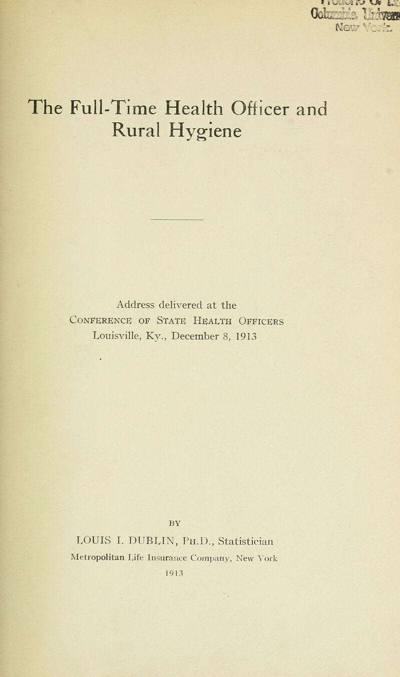 The Full-Time Health Officer and Rural Hygiene Address delivered at the CoNPERBNCE OF State Heai^th Officers Louisville, Ky., December 8, 1913 BY LOUIS L DUBLIN, Ph.D., Statistician Metropolitan Life Insurance Company, New York 1913