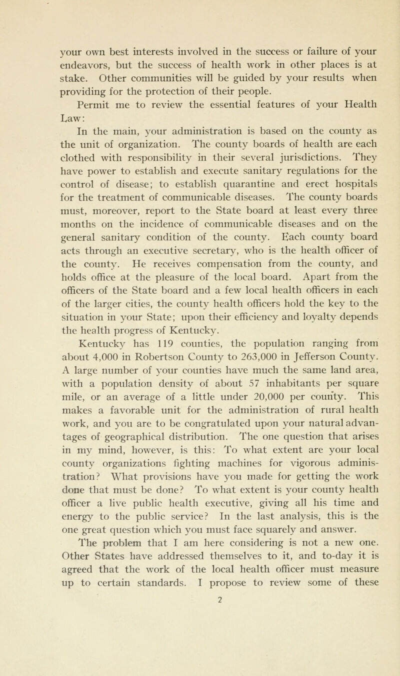 your own best interests involved in the success or failure of your endeavors, but the success of health work in other places is at stake. Other communities will be guided by your results when providing for the protection of their people. Permit me to review the essential features of your Health Law: In the main, your administration is based on the county as the unit of organization. The county boards of health are each clothed with responsibility in their several jurisdictions. They have power to establish and execute sanitary regulations for the control of disease; to establish quarantine and erect hospitals for the treatment of communicable diseases. The county boards must, moreover, report to the State board at least every three months on the incidence of communicable diseases and on the general sanitary condition of the county. Each county board acts through an executive secretary, who is the health officer of the county. He receives compensation from the county, and holds office at the pleasure of the local board. Apart from the officers of the State board and a few local health officers in each of the larger cities, the county health officers hold the key to the situation in your State; upon their efficiency and loyalty depends the health progress of Kentucky. Kentucky has 119 counties, the population ranging from about 4,000 in Robertson County to 263,000 in Jefferson County. A large number of your counties have much the same land area, with a population density of about 57 inhabitants per square mile, or an average of a little under 20,000 per county. This makes a favorable unit for the administration of rural health work, and you are to be congratulated upon your natural advan- tages of geographical distribution. The one question that arises in my mind, however, is this: To what extent are your local county organizations fighting machines for vigorous adminis- tration? Wliat provisions have you made for getting the work done that must be done? To what extent is your county health officer a live public health executive, giving all his time and energy to the public service? In the last analysis, this is the one great question which you must face squarely and answer. The problem that I am here considering is not a new one. Other States have addressed themselves to it, and to-day it is agreed that the work of the local health officer must measure up to certain standards. I propose to review some of these