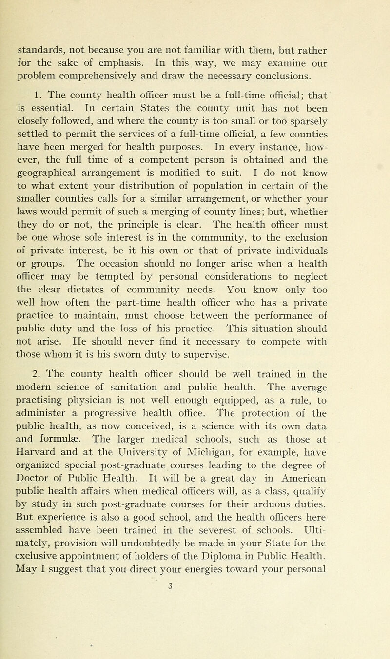 standards, not because you are not familiar with them, but rather for the sake of emphasis. In this way, we may examine our problem comprehensively and draw the necessary conclusions. 1. The county health officer must be a full-time official; that is essential. In certain States the county unit has not been closely followed, and where the county is too small or too sparsely settled to permit the services of a full-time official, a few counties have been merged for health purposes. In every instance, how- ever, the full time of a competent person is obtained and the geographical arrangement is modified to suit. I do not know to what extent your distribution of population in certain of the smaller counties calls for a similar arrangement, or whether your laws would permit of such a merging of county lines; but, whether they do or not, the principle is clear. The health officer must be one whose sole interest is in the community, to the exclusion of private interest, be it his own or that of private individuals or groups. The occasion should no longer arise when a health officer may be tempted by personal considerations to neglect the clear dictates of commimity needs. You know only too well how often the part-time health officer who has a private practice to maintain, must choose between the performance of public duty and the loss of his practice. This situation should not arise. He should never find it necessary to compete with those whom it is his sworn duty to supervise. 2. The county health officer should be well trained in the modern science of sanitation and public health. The average practising physician is not well enough equipped, as a rule, to administer a progressive health office. The protection of the public health, as now conceived, is a science with its own data and formulae. The larger medical schools, such as those at Harvard and at the University of Michigan, for example, have organized special post-graduate courses leading to the degree of Doctor of Public Health. It will be a great day in American public health affairs when medical officers will, as a class, qualify by study in such post-graduate courses for their arduous duties. But experience is also a good school, and the health officers here assembled have been trained in the severest of schools. Ulti- mately, provision will undoubtedly be made in your State for the exclusive appointment of holders of the Diploma in Public Health. May I suggest that you direct your energies toward your personal