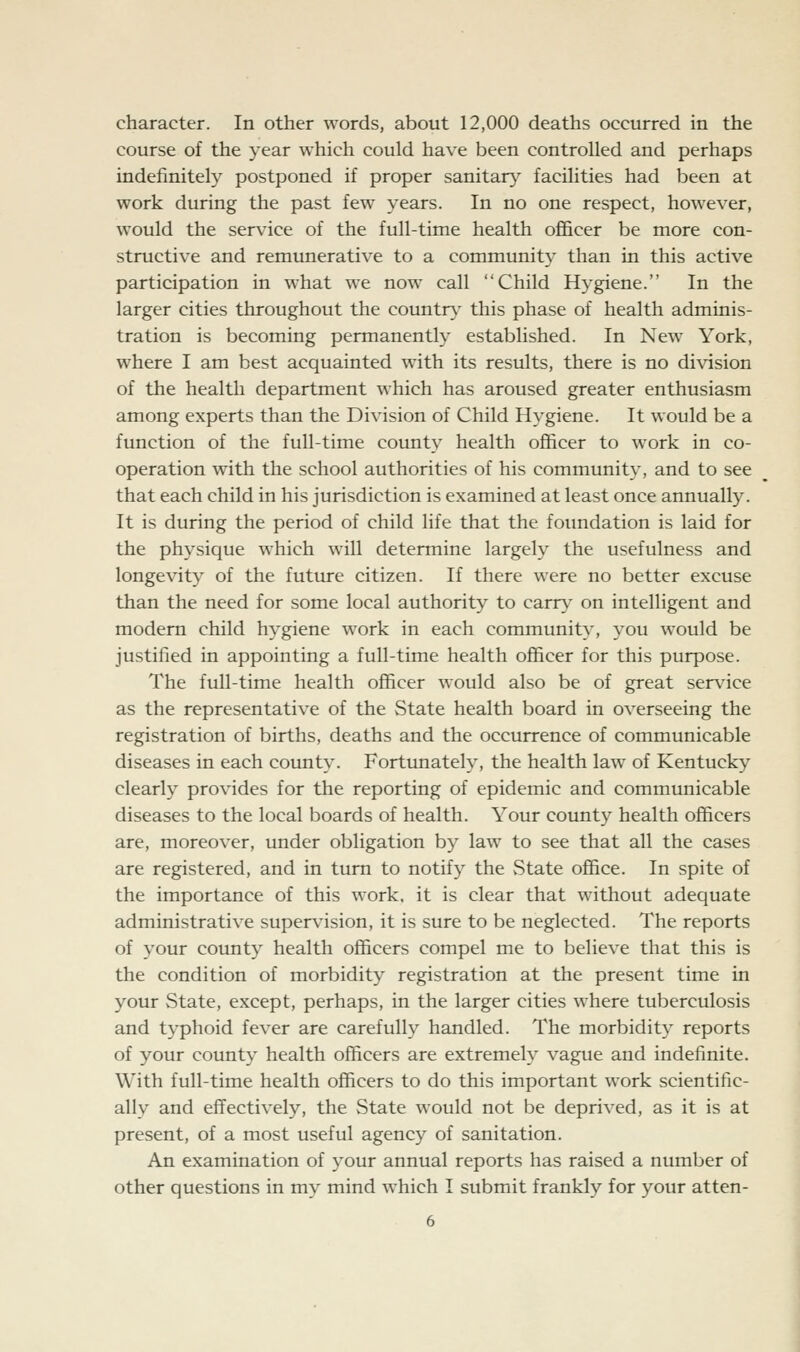 character. In other words, about 12,000 deaths occurred in the course of the year which could have been controlled and perhaps indefinitely postponed if proper sanitary facilities had been at work during the past few years. In no one respect, however, would the service of the full-time health officer be more con- structive and remimerative to a community than in this active participation in what we now call Child Hygiene. In the larger cities throughout the country this phase of health adminis- tration is becoming permanently established. In New York, where I am best acquainted with its results, there is no division of the health department which has aroused greater enthusiasm among experts than the Division of Child Hygiene. It would be a function of the full-time county health officer to work in co- operation with the school authorities of his community, and to see that each child in his jurisdiction is examined at least once annually. It is during the period of child life that the foundation is laid for the physique which will determine largely the usefulness and longevity of the future citizen. If there were no better excuse than the need for some local authority to cany^ on intelligent and modern child hygiene work in each community, you would be justified in appointing a full-time health officer for this purpose. The full-time health officer would also be of great service as the representative of the State health board in overseeing the registration of births, deaths and the occurrence of communicable diseases in each county. Fortunately, the health law of Kentucky clearly provides for the reporting of epidemic and communicable diseases to the local boards of health. Your county health officers are, moreover, under obligation by law to see that all the cases are registered, and in turn to notify the vState office. In spite of the importance of this work, it is clear that without adequate administrative supervision, it is sure to be neglected. The reports of your county health officers compel me to believe that this is the condition of morbidity registration at the present time in your State, except, perhaps, in the larger cities where tuberculosis and typhoid fever are carefully handled. The morbidity reports of your county health officers are extremely vague and indefinite. With full-time health officers to do this important work scientific- ally and effectively, the State would not be deprived, as it is at present, of a most useful agency of sanitation. An examination of your annual reports has raised a number of other questions in my mind which I submit frankly for your atten-