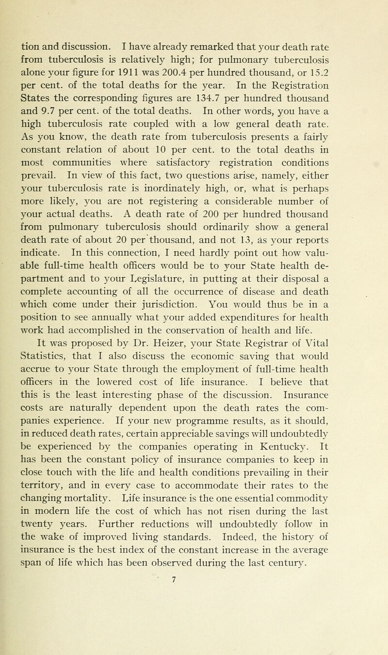 tion and discussion. I have already remarked that your death rate from tuberculosis is relatively high; for pulmonary tuberculosis alone your figure for 1911 was 200.4 per hundred thousand, or 15.2 per cent, of the total deaths for the year. In the Registration States the corresponding figures are 134.7 per hundred thousand and 9.7 per cent, of the total deaths. In other words, you have a high tuberculosis rate coupled with a low general death rate. As you know, the death rate from tuberculosis presents a fairly constant relation of about 10 per cent, to the total deaths in most communities where satisfactory registration conditions prevail. In view of this fact, two questions arise, namely, either your tuberculosis rate is inordinately high, or, what is perhaps more likely, you are not registering a considerable number of your actual deaths. A death rate of 200 per hundred thousand from pulmonary tuberculosis should ordinarily show a general death rate of about 20 per thousand, and not 13, as your reports indicate. In this connection, I need hardly point out how valu- able full-time health officers would be to your State health de- partment and to your Legislature, in putting at their disposal a complete accounting of all the occurrence of disease and death which come under their jurisdiction. You would thus be in a position to see annually what your added expenditures for health work had accomplished in the conservation of health and life. It was proposed by Dr. Heizer, your State Registrar of Vital Statistics, that I also discuss the economic saving that would accrue to your State through the employment of full-time health officers in the lowered cost of life insurance. I believe that this is the least interesting phase of the discussion. Insurance costs are naturally dependent upon the death rates the com- panies experience. If your new programme results, as it should, in reduced death rates, certain appreciable savings will undoubtedly be experienced by the companies operating in Kentucky. It has been the constant policy of insurance companies to keep in close touch with the life and health conditions prevailing in their territory, and in every case to accommodate their rates to the changing mortality. Life insurance is the one essential commodity in modem life the cost of which has not risen during the last twenty years. Further reductions will undoubtedly follow in the wake of improved living standards. Indeed, the history of insurance is the best index of the constant increase in the average span of life which has been observed during the last century.