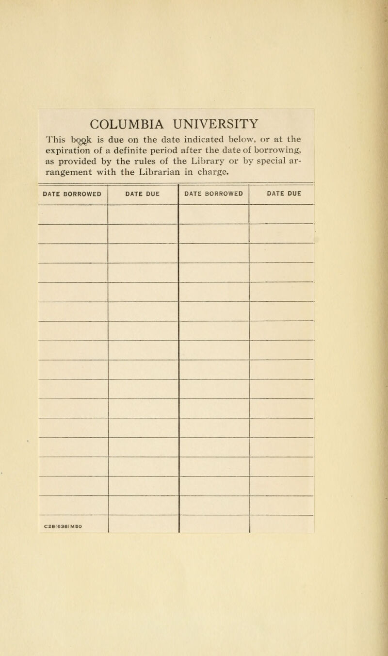 COLUMBIA UNIVERSITY 'I'his bQQ.k is due on the date indicated below, or at the expiration of a definite period after the date of borrowing, as provided by the rules of the Library or by special ar- rangement with the Librarian in charge. DATE BORROWED DATE DUE DATE BORROWED DATE DUE C2B'63B)M50